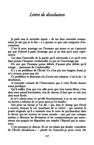 Lettre de dissolution 
Je parle sans le moindre espoir - de me faire entendre notamment. Je sais que je le fais - à y ajouter ce que cela comporte d'inconscient. 
C'est là mon avantage sur l'homme qui pense et ne s'aperçoit pas que d'abord il parle. Avantage que je ne dois qu'à mon expérience. 
Car dans l'intervalle de la parole qu'il méconnaît à ce qu'il croit faire pensée, l'homme s'embrouille, ce qui ne l'encourage pas. 
De sort que l'homme pense débile, d'autant plus débile qu'il enrage... justement de s'embrouiller. 
Il y a un problème de l'École. Ce n'est pas une énigme. Aussi, je m'y oriente, point trop tôt. 
Ce problème se démontre tel, d'avoir une solution : c'est la dis — la dissolution. 
A entendre comme de l'Association qui, à cette École, donne statut juridique. 
Qu'il suffise d'un qui s'en aille pour que tous soient libres, c'est, dans mon noeud borroméen, vrai de chacun, il faut que ce soit moi dans mon École. 
Je m'y résous pour ce qu'elle fonctionnerait, si je ne me mettais en travers, à rebours de ce pour quoi je l'ai fondée. 
Soit pour un travail, je l'ai dit - qui, dans le champ que Freud a ouvert, restaure le soc tranchant de sa vérité - qui ramène la praxis originale qu'il a instituée sous le nom de psychanalyse dans le devoir qui lui revient en notre monde - qui, par une critique assidue, y dénonce les déviations et les compromissions qui amortissent son progrès en dégradant son emploi. Objectif que je maintiens. 
C'est pourquoi je dissous. Et ne me plains pas desdits « membres de l'École freudienne» - plutôt les remercié-je pour avoir été 
317  