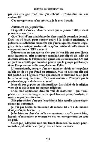 LETTRE DE DISSOLUTION 
par eux enseigné, d'où moi, j'ai échoué - c'est-à-dire me suis embrouillé. 
Cet enseignement m'est précieux. Je le mets à profit. 
Autrement dit, je persévère. 
Et appelle à s'associer derechef ceux qui, ce janvier 1980, veulent poursuivre avec Lacan. 
Que l'écrit d'une candidature les fasse aussitôt connaître de moi. Dans les 10 jours, pour couper court à la débilité ambiante, je publierai les adhésions premières que j'aurai agréées, comme engagements de « critique assidue » de ce qu'en matière de « déviations et compromissions » l'EFP a nourri. 
Démontrant en acte que ce n'est pas de leur fait que mon École serait Institution, effet de groupe consolidé, aux dépens de l'effet de discours attendu de l'expérience, quand elle est freudienne. On sait ce qu'il en a coûté, que Freud ait permis que le groupe psychanalytique l'emporte sur le discours, devienne Eglise. 
L'Internationale, puisque c'est son nom, se réduit au symptôme qu'elle est de ce gue Freud en attendait. Mais ce n'est pas elle qui fait poids. C'est l'Eglise, la vraie, qui soutient le marxisme de ce qu'il lui redonne sang nouveau... d'un sens renouvelé. Pourquoi pas la psychanalyse, quand elle vire au sens ? 
Je ne dis pas ça pour un vain persiflage. La stabilité de la religion vient de ce que le sens est toujours religieux. 
D'où mon obstination dans ma voie de mathèmes - qui n'empêche rien, mais témoigne de ce qu'il faudrait pour, l'analyste, le mettre au pas de sa fonction. 
Si je père-sévère, c'est que l'expérience faite appelle contre-expérience qui compense. 
Je n'ai pas besoin de beaucoup de monde. Et il y a du monde dont je n'ai pas besoin. , 
Je les laisse en plan afin qu'ils me montrent ce qu'ils savent faire, hormis m'encombrer, et tourner en eau un enseignement où tout est pesé. 
Ceux que j'admettrai avec moi feront-ils mieux? Au moins pourront- ils se prévaloir de ce que je leur en laisse la chance. 
318  