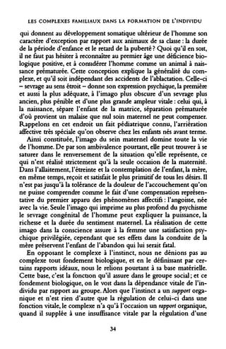 LES COMPLEXES FAMILIAUX DANS LA FORMATION DE L'INDIVIDU 
qui donnent au développement somatique ultérieur de l'homme son caractère d'exception par rapport aux animaux de sa classe : la durée de la période d'enfance et le retard de la puberté ? Quoi qu'il en soit, il ne faut pas hésiter à reconnaître au premier âge une déficience biologique positive, et à considérer l'homme comme un animal à naissance prématurée. Cette conception explique la généralité du complexe, et qu'il soit indépendant des accidents de l'ablactation. Celle-ci - sevrage au sens étroit - donne son expression psychique, la première et aussi la plus adéquate, à l'imago plus obscure d'un sevrage plus ancien, plus pénible et d'une plus grande ampleur vitale : celui qui, à la naissance, sépare l'enfant de la matrice, séparation prématurée d'où provient un malaise que nul soin maternel ne peut compenser. Rappelons en cet endroit un fait pédiatrique connu, l'arriération affective très spéciale qu'on observe chez les enfants nés avant terme. 
Ainsi constituée, l'imago du sein maternel domine toute la vie de l'homme. De par son ambivalence pourtant, elle peut trouver à se saturer dans le renversement de la situation qu'elle représente, ce qui n'est réalisé strictement qu'à la seule occasion de la maternité. Dans l'allaitement, l'étreinte et la contemplation de l'enfant, la mère, en même temps, reçoit et satisfait le plus primitif de tous les désirs. Il n'est pas jusqu'à la tolérance de la douleur de l'accouchement qu'on ne puisse comprendre comme le fait d'une compensation représentative du premier apparu des phénomènes affectifs : l'angoisse, née avec la vie. Seule l'imago qui imprime au plus profond du psychisme le sevrage congénital de l'homme peut expliquer la puissance, la richesse et la durée du sentiment maternel. La réalisation de cette imago dans la conscience assure à la femme une satisfaction psychique privilégiée, cependant que ses effets dans la conduite de la mère préservent l'enfant de l'abandon qui lui serait fatal. 
En opposant le complexe à l'instinct, nous ne dénions pas au complexe tout fondement biologique, et en le définissant par certains rapports idéaux, nous le relions pourtant à sa base matérielle. Cette base, c'est la fonction qu'il assure dans le groupe social ; et ce fondement biologique, on le voit dans la dépendance vitale de l'individu par rapport au groupe. Alors que l'instinct a un support organique et n'est rien d'autre que la régulation de celui-ci dans une fonction vitale, le complexe n'a qu'à l'occasion un rapport organique, quand il supplée à une insuffisance vitale par la régulation d'une 
34  