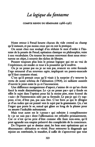 La logique du fantasme 
COMPTE RENDU DU SÉMINAIRE I966-I967 
Notre retour à Freud heurte chacun du vide central au champ qu'il instaure, et pas moins ceux qui en ont la pratique. 
On serait chez eux soulagé d'en réduire le mot d'ordre à l'histoire de la pensée de Freud, opération classique en philosophie, voire à son vocabulaire. On tourne les termes nouveaux dont nous structurons un objet, à nourrir des taches de libraire. 
Pousser toujours plus loin le primat logique qui est au vrai de l'expérience, est rendre ce tour à la poussière qu'il soulève. 
Ou je ne pense pas ou je ne suis pas, avancer en cette formule Yergo retourné d'un nouveau cogito, impliquait un passez-muscade qu'il faut constater réussi. 
C'est qu'il prenait ceux qu'il visait à la surprise d'y trouver la vertu de notre schéma de l'aliénation (1964), ici saillante aussitôt d'ouvrir le joint entre le ça et l'inconscient. 
Une différence morganienne d'aspect, s'anime de ce qu'un choix forcé la rende dissymétrique. Le «je ne pense pas » qui y fonde en effet le sujet dans l'option pour lui la moins pire, reste écorné du « suis » de ^intersection niée par sa formule. Le pas-je qui s'y suppose, n'est, d'être pas, pas sans être. C'est bien ça qui le désigne et d'un index qui est pointé vers le sujet par la grammaire. Ça, c'est l'ergot que porte le ne, noeud qui glisse au long de la phrase pour en assurer l'indicible métonymie. 
Mais tout autre est le «pense» qui subsiste à complémenter le «je ne suis pas » dont l'affirmation est refoulée primairement. Car ce n'est qu'au prix d'être comme elle faux non-sens, qu'il peut agrandir son empire préservé des complicités de la conscience. 
De l'équerre qui se dessine ainsi, les bras sont opérations qui se dénomment : aliénation et vérité. Pour retrouver la diagonale qui rejoint ses extrémités, le transfert, il suffit de s'apercevoir que tout 
323  