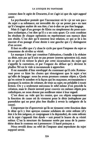 LA LOGIQUE DU FANTASME 
comme dans le cogito de Descartes, il ne s'agit ici que du sujet supposé savoir. 
La psychanalyse postule que l'inconscient où le «je ne suis pas » du sujet a sa substance, est invocable du «je ne pense pas » en tant qu'il s'imagine maître de son être, c'est-à-dire ne pas être langage. 
Mais il s'agit d'un groupe de Klein ou simplement du pont-aux- ânes scolastique, c'est dire qu'il y a un coin quart. Ce coin combine les résultats de chaque opération en représentant son essence dans son résidu. C'est dire qu'il renverse leur relation, ce qui se lit à les inscrire d'un passage d'une droite à une gauche qui s'y distinguent d'un accent. 
Il faut en effet que s'y close le cycle par quoi l'impasse du sujet se consomme de révéler sa vérité. 
Le manque à être qui constitue l'aliénation, s'installe à la réduire au désir, non pas qu'il soit ne pas penser (soyons spinozien ici), mais de ce qu'il en tienne la place par cette incarnation du sujet qui s'appelle la castration, et par l'organe du défaut qu'y devient le phallus. Tel est le vide si incommode à approcher. 
Il est maniable d'être enveloppé du contenant qu'il crée. Retrouvant pour ce faire les chutes qui témoignent que le sujet n'est qu'effet de langage : nous les avons promues comme objets a. Quels qu'en soient le nombre et la façon qui les maçonne, reconnaissons-y pourquoi la notion de créature, de tenir au sujet, est préalable à toute fiction. On y a seulement méconnu le nihil même d'où procède la création, mais le Dasein inventé pour couvrir ces mêmes objets peu catholiques, ne nous donne pas meilleure mine à leur regard. 
C'est donc au vide qui les centre, que ces objets empruntent la fonction de cause où ils viennent pour le désir (métaphore par parenthèse qui ne peut plus être éludée à revoir la catégorie de la cause). 
L'important est d'apercevoir qu'ils ne tiennent cette fonction dans le désir qu'à y être aperçus comme solidaires de cette refente (d'y être à la fois inégaux, et conjoignant à la disjoindre), de cette refente où le sujet s'apparaît être dyade - soit prend le leurre de sa vérité même. C'est la structure du fantasme notée par nous de la parenthèse dont le contenu est à prononcer : S barré poinçon a. 
Nous revoilà donc au nihil de l'impasse ainsi reproduite du sujet supposé savoir. 
324  