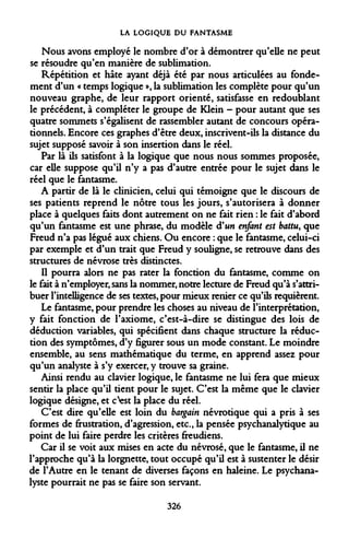 LA LOGIQUE DU FANTASME 
Nous avons employé le nombre d'or à démontrer qu'elle ne peut se résoudre qu'en manière de sublimation. 
Répétition et hâte ayant déjà été par nous articulées au fondement d'un « temps logique », la sublimation les complète pour qu'un nouveau graphe, de leur rapport orienté, satisfasse en redoublant le précédent, à compléter le groupe de Klein - pour autant que ses quatre sommets s'égalisent de rassembler autant de concours opérationnels. Encore ces graphes d'être deux, inscrivent-ils la distance du sujet supposé savoir à son insertion dans le réel. 
Par là ils satisfont à la logique que nous nous sommes proposée, car elle suppose qu'il n'y a pas d'autre entrée pour le sujet dans le réel que le fantasme. 
A partir de là le clinicien, celui qui témoigne que le discours de ses patients reprend le nôtre tous les jours, s'autorisera à donner place à quelques faits dont autrement on ne fait rien : le fait d'abord qu'un fantasme est une phrase, du modèle d'un enfant est battu, que Freud n'a pas légué aux chiens. Ou encore : que le fantasme, celui-ci par exemple et d'un trait que Freud y souligne, se retrouve dans des structures de névrose très distinctes. 
Il pourra alors ne pas rater la fonction du fantasme, comme on le fait à n'employer, sans la nommer, notre lecture de Freud qu'à s'attribuer l'intelligence de ses textes, pour mieux renier ce qu'ils requièrent. 
Le fantasme, pour prendre les choses au niveau de l'interprétation, y fait fonction de l'axiome, c'est-à-dire se distingue des lois de déduction variables, qui spécifient dans chaque structure la réduction des symptômes, d'y figurer sous un mode constant. Le moindre ensemble, au sens mathématique du terme, en apprend assez pour qu'un analyste à s'y exercer, y trouve sa graine. 
Ainsi rendu au clavier logique, le fantasme ne lui fera que mieux sentir la place qu'il tient pour le sujet. C'est la même que le clavier logique désigne, et c'fcst la place du réel. 
C'est dire qu'elle est loin du bargain névrotique qui a pris à ses formes de frustration, d'agression, etc., la pensée psychanalytique au point de lui faire perdre les critères freudiens. 
Car il se voit aux mises en acte du névrosé, que le fantasme, il ne l'approche qu'à la lorgnette, tout occupé qu'il est à sustenter le désir de l'Autre en le tenant de diverses façons en haleine. Le psychanalyste pourrait ne pas se faire son servant. 
326  