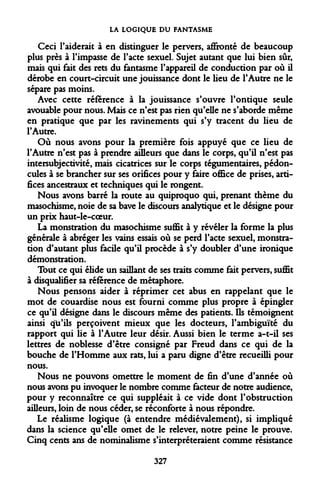 LA LOGIQUE DU FANTASME 
Ceci l'aiderait à en distinguer le pervers, affronté de beaucoup plus près à l'impasse de l'acte sexuel. Sujet autant que lui bien sûr, mais qui fait des rets du fantasme l'appareil de conduction par où il dérobe en court-circuit une jouissance dont le heu de l'Autre ne le sépare pas moins. 
Avec cette référence à la jouissance s'ouvre l'ontique seule avouable pour nous. Mais ce n'est pas rien qu'elle ne s'aborde même en pratique que par les ravinements qui s'y tracent du lieu de l'Autre. 
Où nous avons pour la première fois appuyé que ce lieu de l'Autre n'est pas à prendre ailleurs que dans le corps, qu'il n'est pas intersubjectivité, mais cicatrices sur le corps tégumentaires, pédoncules à se brancher sur ses orifices pour y faire office de prises, artifices ancestraux et techniques qui le rongent. 
Nous avons barré la route au quiproquo qui, prenant thème du masochisme, noie de sa bave le discours analytique et le désigne pour un prix haut-le-coeur. 
La monstration du masochisme suffit à y révéler la forme la plus générale à abréger les vains essais où se perd l'acte sexuel, monstration d'autant plus facile qu'il procède à s'y doubler d'une ironique démonstration. 
Tout ce qui élide un saillant de ses traits comme fait pervers, suffit à disqualifier sa référence de métaphore. 
Nous pensons aider à réprimer cet abus en rappelant que le mot de couardise nous est fourni comme plus propre à épingler ce qu'il désigne dans le discours même des patients. Ils témoignent ainsi qu'ils perçoivent mieux que les docteurs, l'ambiguïté du rapport qui lie à l'Autre leur désir. Aussi bien le terme a-t-il ses lettres de noblesse d'être consigné par Freud dans ce qui de la bouche de l'Homme aux rats, lui a paru digne d'être recueilli pour nous. 
Nous ne pouvons omettre le moment de fin d'une d'année où nous avons pu invoquer le nombre comme facteur de notre audience, pour y reconnaître ce qui suppléait à ce vide dont l'obstruction ailleurs, loin de nous céder, se réconforte à nous répondre. 
Le réalisme logique (à entendre médiévalement), si impliqué dans la science qu'elle omet de le relever, notre peine le prouve. Cinq cents ans de nominalisme s'interpréteraient comme résistance 
327  