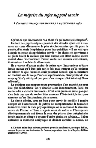 La méprise du sujet supposé savoir 
À L'INSTITUT FRANÇAIS DE NAPLES, LE 14 DÉCEMBRE 1967 
Qu'est-ce que l'inconscient ? La chose n'a pas encore été comprise  
L'effort des psychanalystes pendant des décades ayant été à rassurer sur cette découverte, la plus révolutionnaire qui fut pour la pensée, d'en tenir l'expérience pour leur privilège, - il est vrai que l'acquis en restait d'appréciation privée -, les choses en arrivèrent à ce qu'ils fissent la rechute que leur ouvrait cet effort même, d'être motivé dans l'inconscient : d'avoir voulu s'en rassurer eux-mêmes, ils réussirent à oublier la découverte. 
Ils y eurent d'autant moins de peine que l'inconscient n'égare jamais mieux qu'à être pris sur le fait, mais surtout qu'ils omirent de relever ce que Freud en avait pourtant dénoté : que sa structure ne tombait sous le coup d'aucune représentation, étant plutôt de son usage qu'il n'y eût égard que pour s'en masquer (Rucksicht aufDars- tellbarkeit). 
La politique que suppose toute provocation d'un marché, ne peut être que falsification : on y donnait alors innocemment, faute du secours des « sciences humaines ». C'est ainsi qu'on ne savait pas que c'en était une que de vouloir faire rassurant YUnheimlich, le fort peu rassurant qu'est l'inconscient, de sa nature. 
La chose admise, tout est bon pour servir de modèle à rendre compte de l'inconscient : le pattern de comportement, la tendance instinctive, voire la trace phylogénétique où se reconnaît la réminiscence de Platon : - l'âme a appris avant de naître -, l'émergence développementale qui fausse le sens des phases dites prégénitales (orale, anale), et dérape à pousser l'ordre génital au sublime... Il faut entendre la mômerie analytique se donner carrière là-dessus, de 
1. Ce texte et les deux suivants, préparés pour des conférences, n'ont pas été lus, comme le précise une indication de l'auteur, reproduite dans les « Repères bibliographiques » (2000). 
329  