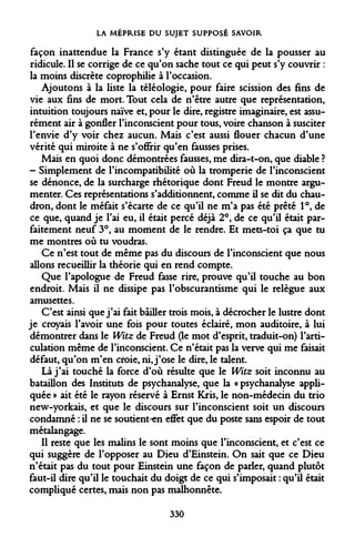 LA MÉPRISE DU SUJET SUPPOSÉ SAVOIR 
façon inattendue la France s'y étant distinguée de la pousser au ridicule. Il se corrige de ce qu'on sache tout ce qui peut s'y couvrir : la moins discrète coprophilie à l'occasion. 
Ajoutons à la liste la téléologie, pour faire scission des fins de vie aux fins de mort. Tout cela de n'être autre que représentation, intuition toujours naïve et, pour le dire, registre imaginaire, est assurément air à gonfler l'inconscient pour tous, voire chanson à susciter l'envie d'y voir chez aucun. Mais c'est aussi flouer chacun d'une vérité qui miroite à ne s'offrir qu'en fausses prises. 
Mais en quoi donc démontrées fausses, me dira-t-on, que diable ? - Simplement de l'incompatibilité où la tromperie de l'inconscient se dénonce, de la surcharge rhétorique dont Freud le montre argumenter. Ces représentations s'additionnent, comme il se dit du chaudron, dont le méfait s'écarte de ce qu'il ne m'a pas été prêté 1°, de ce que, quand je l'ai eu, il était percé déjà 2°, de ce qu'il était parfaitement neuf 3°, au moment de le rendre. Et mets-toi ça que tu me montres où tu voudras. 
Ce n'est tout de même pas du discours de l'inconscient que nous allons recueillir la théorie qui en rend compte. 
Que l'apologue de Freud fasse rire, prouve qu'il touche au bon endroit. Mais il ne dissipe pas l'obscurantisme qui le relègue aux amusettes. 
C'est ainsi que j'ai fait bâiller trois mois, à décrocher le lustre dont je croyais l'avoir une fois pour toutes éclairé, mon auditoire, à lui démontrer dans le Witz de Freud (le mot d'esprit, traduit-on) l'articulation même de l'inconscient. Ce n'était pas la verve qui me faisait défaut, qu'on m'en croie, ni, j'ose le dire, le talent. 
Là j'ai touché la force d'où résulte que le Witz soit inconnu au bataillon des Instituts de psychanalyse, que la « psychanalyse appliquée » ait été le rayon réservé à Ernst Kris, le non-médecin du trio new-yorkais, et que le discours sur l'inconscient soit un discours condamné : il ne se soutient ^en effet que du poste sans espoir de tout métalangage. 
Il reste que les malins le sont moins que l'inconscient, et c'est ce qui suggère de l'opposer au Dieu d'Einstein. On sait que ce Dieu n'était pas du tout pour Einstein une façon de parler, quand plutôt faut-il dire qu'il le touchait du doigt de ce qui s'imposait : qu'il était compliqué certes, mais non pas malhonnête. 
330  