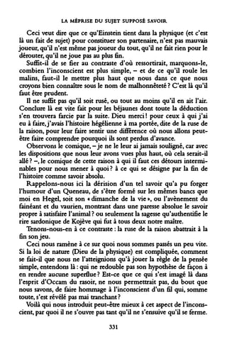 LA MÉPRISE DU SUJET SUPPOSÉ SAVOIR 
Ceci veut dire que ce qu'Einstein tient dans la physique (et c'est là un fait de sujet) pour constituer son partenaire, n'est pas mauvais joueur, qu'il n'est même pas joueur du tout, qu'il ne fait rien pour le dérouter, qu'il ne joue pas au plus fin. 
Suffit-il de se fier au contraste d'où ressortirait, marquons-le, combien l'inconscient est plus simple, - et de ce qu'il roule les malins, faut-il le mettre plus haut que nous dans ce que nous croyons bien connaître sous le nom de malhonnêteté ? C'est là qu'il faut être prudent. 
Il ne suffit pas qu'il soit rusé, ou tout au moins qu'il en ait l'air. Conclure là est vite fait pour les béjaunes dont toute la déduction s'en trouvera farcie par la suite. Dieu merci ! pour ceux à qui j'ai eu à faire, j'avais l'histoire hégélienne à ma portée, dite de la ruse de la raison, pour leur faire sentir une différence où nous allons peut- être faire comprendre pourquoi ils sont perdus d'avance. 
Observons le comique, -je ne le leur ai jamais souligné, car avec les dispositions que nous leur avons vues plus haut, où cela serait-il allé ? -, le comique de cette raison à qui il faut ces détours interminables pour nous mener à quoi ? à ce qui se désigne par la fin de l'histoire comme savoir absolu. 
Rappelons-nous ici la dérision d'un tel savoir qu'a pu forger l'humour d'un Queneau, de s'être formé sur les mêmes bancs que moi en Hegel, soit son « dimanche de la vie », ou l'avènement du fainéant et du vaurien, montrant dans une paresse absolue le savoir propre à satisfaire l'animal ? ou seulement la sagesse qu'authentifie le rire sardonique de Kojève qui fut à tous deux notre maître. 
Tenons-nous-en à ce contraste : la ruse de la raison abattrait à la fin son jeu. 
Ceci nous ramène à ce sur quoi nous sommes passés un peu vite. Si la loi de nature (Dieu de la physique) est compliquée, comment se fait-il que nous ne l'atteignions qu'à jouer la règle de la pensée simple, entendons là : qui ne redouble pas son hypothèse de façon à en rendre aucune superflue ? Est-ce que ce qui s'est imagé là dans l'esprit d'Occam du rasoir, ne nous permettrait pas, du bout que nous savons, de faire hommage à l'inconscient d'un fil qui, somme toute, s'est révélé pas mai tranchant ? 
Voilà qui nous introduit peut-être mieux à cet aspect de l'inconscient, par quoi il ne s'ouvre pas tant qu'il ne s'ensuive qu'il se ferme. 
331  