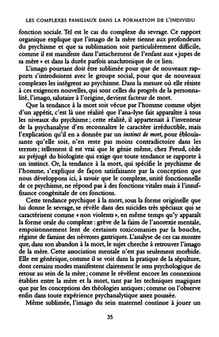 LES COMPLEXES FAMILIAUX DANS LA FORMATION DE L'INDIVIDU 
fonction sociale. Tel est le cas du complexe du sevrage. Ce rapport organique explique que l'imago de la mère tienne aux profondeurs du psychisme et que sa sublimation soit particulièrement difficile, comme il est manifeste dans l'attachement de l'enfant aux «jupes de sa mère » et dans la durée parfois anachronique de ce lien. 
L'imago pourtant doit être sublimée pour que de nouveaux rapports s'introduisent avec le groupe social, pour que de nouveaux complexes les intègrent au psychisme. Dans la mesure où elle résiste à ces exigences nouvelles, qui sont celles du progrès de la personnalité, l'imago, salutaire à l'origine, devient facteur de mort. 
Que la tendance à la mort soit vécue par l'homme comme objet d'un appétit, c'est là une réalité que l'ana-lyse fait apparaître à tous les niveaux du psychisme ; cette réalité, il appartenait à l'inventeur de la psychanalyse d'en reconnaître le caractère irréductible, mais l'explication qu'il en a donnée par un instinct de mort, pour éblouissante qu'elle soit, n'en reste pas moins contradictoire dans les termes ; tellement il est vrai que le génie même, chez Freud, cède au préjugé du biologiste qui exige que toute tendance se rapporte à un instinct. Or, la tendance à la mort, qui spécifie le psychisme de l'homme, s'explique de façon satisfaisante par la conception que nous développons ici, à savoir que le complexe, unité fonctionnelle de ce psychisme, ne répond pas à des fonctions vitales mais à l'insuffisance congénitale de ces fonctions. 
Cette tendance psychique à la mort, sous la forme originelle que lui donne le sevrage, se révèle dans des suicides très spéciaux qui se caractérisent comme « non violents », en même temps qu'y apparaît la forme orale du complexe : grève de la faim de l'anorexie mentale, empoisonnement lent de certaines toxicomanies par la bouche, régime de famine des névroses gastriques. L'analyse de ces cas montre que, dans son abandon à la mort, le sujet cherche à retrouver l'imago de la mère. Cette association mentale n'est pas seulement morbide. Elle est générique, comme il se voit dans la pratique de la sépulture, dont certains modes manifestent clairement le sens psychologique de retour au sein de la mère ; comme le révèlent encore les connexions établies entre la mère et la mort, tant par les techniques magiques que par les conceptions des théologies antiques ; comme on l'observe enfin dans toute expérience psychanalytique assez poussée. 
Même sublimée, l'imago du sein maternel continue à jouer un 
35  