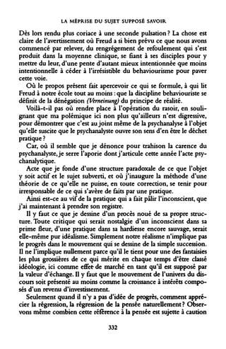 LA MÉPRISE DU SUJET SUPPOSÉ SAVOIR 
Dès lors rendu plus coriace à une seconde pulsation ? La chose est claire de l'avertissement où Freud a si bien prévu ce que nous avons commencé par relever, du rengrégement de refoulement qui s'est produit dans la moyenne clinique, se fiant à ses disciples pour y mettre du leur, d'une pente d'autant mieux intentionnée que moins intentionnelle à céder à l'irrésistible du behaviourisme pour paver cette voie. 
Où le propos présent fait apercevoir ce qui se formule, à qui lit Freud à notre école tout au moins : que la discipline behaviouriste se définit de la dénégation (Verneinung) du principe de réalité. 
Voilà-t-il pas où rendre place à l'opération du rasoir, en soulignant que ma polémique ici non plus qu'ailleurs n'est digressive, pour démontrer que c'est au joint même de la psychanalyse à l'objet qu'elle suscite que le psychanalyste ouvre son sens d'en être le déchet pratique ? 
Car, où il semble que je dénonce pour trahison la carence du psychanalyste, je serre ï'aporie dont j'articule cette année l'acte psychanalytique. 
Acte que je fonde d'une structure paradoxale de ce que l'objet y soit actif et le sujet subverti, et où j'inaugure la méthode d'une théorie de ce qu'elle ne puisse, en toute correction, se tenir pour irresponsable de ce qui s'avère de faits par une pratique. 
Ainsi est-ce au vif de la pratique qui a fait pâlir l'inconscient, que j'ai maintenant à prendre son registre. 
Il y faut ce que je dessine d'un procès noué de sa propre structure. Toute critique qui serait nostalgie d'un inconscient dans sa prime fleur, d'une pratique dans sa hardiesse encore sauvage, serait elle-même pur idéalisme. Simplement notre réalisme n'implique pas le progrès dans le mouvement qui se dessine de la simple succession. Il ne l'implique nullement parce qu'il le tient pour une des fantaisies les plus grossières de ce qui mérite en chaque temps d'être classé idéologie, ici comme effet- de marché en tant qu'il est supposé par la valeur d'échange. Il y faut que le mouvement de l'univers du discours soit présenté au moins comme la croissance à intérêts composés d'un revenu d'investissement. 
Seulement quand il n'y a pas d'idée de progrès, comment apprécier la régression, la régression de la pensée naturellement? Observons même combien cette référence à la pensée est sujette à caution 
332  