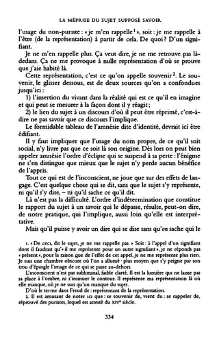 LA MÉPRISE DU SUJET SUPPOSÉ SAVOIR 
l'usage du non-puriste : «je m'en rappelle1 », soit : je me rappelle à l'être (de la représentation) à partir de cela. De quoi ? D'un signifiant. 
Je ne m'en rappelle plus. Ça veut dire, je ne me retrouve pas là- dedans. Ça ne me provoque à nulle représentation d'où se prouve que j'aie habité là. 
Cette représentation, c'est ce qu'on appelle souvenir2. Le souvenir, le glisser dessous, est de deux sources qu'on a confondues jusqu'ici : 
1) l'insertion du vivant dans la réalité qui est ce qu'il en imagine et qui peut se mesurer à la façon dont il y réagit ; 
2) le lien du sujet à un discours d'où il peut être réprimé, c'est-à- dire ne pas savoir que ce discours l'implique. 
Le formidable tableau de l'amnésie dite d'identité, devrait ici être édifiant. 
Il y faut impliquer que l'usage du nom propre, de ce qu'il soit social, n'y livre pas que ce soit là son origine. Dès lors on peut bien appeler amnésie l'ordre d'éclipsé qui se suspend à sa perte : l'énigme ne s'en distingue que mieux que le sujet n'y perde aucun bénéfice de l'appris. 
Tout ce qui est de l'inconscient, ne joue que sur des effets de langage. C'est quelque chose qui se dit, sans que le sujet s'y représente, ni qu'il s'y dise, - ni qu'il sache ce qu'il dit. 
Là n'est pas la difficulté. L'ordre d'indétermination que constitue le rapport du sujet à un savoir qui le dépasse, résulte, peut-on dire, de notre pratique, qui l'implique, aussi loin qu'elle est interprétative. 
Mais qu'il puisse y avoir un dire qui se dise sans qu'on sache qui le 
i. « De ceci, dit le sujet, je ne me rappelle pas. » Soit : à l'appel d'un signifiant dont il faudrait qu'«il me représente pour un autre signifiant », je ne réponds pas « présent », pour la raison que de l'effet de cet appel, je ne me représente plus rien. Je suis une chambre obscure où l'on a allumé * plus moyen que s'y peigne par son trou d'épingle l'image de ce qui se passe au-dehors. 
L'inconscient n'est pas subliminal, faible clarté. Il est la lumière qui ne laisse pas sa place à l'ombre, ni s'insinuer le contour. Il représente ma représentation là où elle manque, où je ne suis qu'un manque du sujet. 
D'où le terme dans Freud de : représentant de la représentation. 
2. Il est amusant de noter ici que : se souvenir de, vient du : se rappeler de, réprouvé des puristes, lequel est attesté du XIVe siècle. 
334  