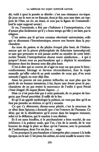 LA MÉPRISE DU SUJET SUPPOSÉ SAVOIR 
dit, voilà à quoi la pensée se dérobe : c'est une résistance on-tique. 0e joue sur le mot on en français, dont je fais, non sans titre, un support de l'être, un ôv, un étant, et non pas la figure de l'omnitude : bref le sujet supposé savoir.) 
Si on, l'omnitude, a fini par s'habituer à l'interprétation, c'est d'autant plus facilement qu'il y a beau temps qu'elle y est faite, par la religion. 
C'est même par là qu'une certaine obscénité universitaire, celle qui se dénomme l'herméneutique, trouve son beurre dans la psychanalyse. 
Au nom du pattern, et du phylos évoqué plus haut, de l'étalon- amour qui est la pierre philosophale du fiduciaire intersubjectif, et sans que personne se soit jamais arrêté au mystère de cette hétéroclite Trinité, l'interprétation donne toute satisfaction... à qui à propos ? Avant tout au psychanalyste qui y déploie le moralisme bénisseur dont les dessous sont dits plus haut. 
C'est-à-dire qui se couvre de n'agir en tout cas que pour le bien : conformisme, héritage et ferveur réconciliatrice, font la triple mamelle qu'offre celui-là au petit nombre de ceux qui, d'en avoir entendu l'appel, en sont déjà élus. 
Ainsi les pierres où son patient trébuche, ne sont plus que les pavés de ses bonnes intentions, à lui, façon sans doute pour le psychanalyste de ne pas renier la mouvance de l'enfer à quoi Freud s'était résigné (Si nequeoflectere Superos...). 
Mais ce n'est peut-être pas à cette pastorale, de ce propos de bergerie, que Freud procédait. Il suffit de le lire. 
Et qu'il ait appelé mythologie la pulsion, ne veut pas dire qu'il ne faut pas prendre au sérieux ce qu'il y montre. 
Ce qui s'y démontre, dirons-nous plutôt, c'est la structure de ce désir dont Spinoza a formulé que c'est l'essence de l'homme. Ce désir, qui de la désidération qu'il avoue dans les langues romanes, subit ici la déflation, qui le ramène à son désêtre. 
Et il est assez bouffon, si le psychanalyste a bien touché, de son inhérence à la pulsion anale, que l'or, c'est de la merde, de le voir bourrer du doigt la plaie au flanc qu'est l'amour, avec la pommade de l'authentique, dont l'or estfons et... origo. 
C'est pourquoi le psychanalyste n'interprète plus comme à la belle époque, on le sait. C'est pour, lui-même, en avoir souillé la source vive. 
335  