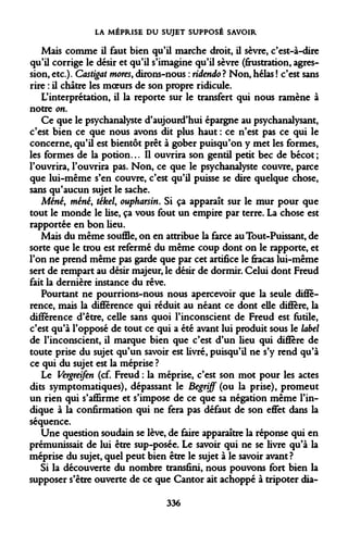 LA MÉPRISE DU SUJET SUPPOSÉ SAVOIR 
Mais comme il faut bien qu'il marche droit, il sèvre, c'est-à-dire qu'il corrige le désir et qu'il s'imagine qu'il sèvre (frustration, agression, etc.). Castigat mores, dirons-nous : ridendo? Non, hélas ! c'est sans rire : il châtre les moeurs de son propre ridicule. 
L'interprétation, il la reporte sur le transfert qui nous ramène à notre on. 
Ce que le psychanalyste d'aujourd'hui épargne au psychanalysant, c'est bien ce que nous avons dit plus haut : ce n'est pas ce qui le concerne, qu'il est bientôt prêt à gober puisqu'on y met les formes, les formes de la potion... Il ouvrira son gentil petit bec de bécot ; l'ouvrira, l'ouvrira pas. Non, ce que le psychanalyste couvre, parce que lui-même s'en couvre, c'est qu'il puisse se dire quelque chose, sans qu'aucun sujet le sache. 
Mené, mené, tékel, oupharsin. Si ça apparaît sur le mur pour que tout le monde le lise, ça vous fout un empire par terre. La chose est rapportée en bon lieu. 
Mais du même souffle, on en attribue la farce au Tout-Puissant, de sorte que le trou est refermé du même coup dont on le rapporte, et l'on ne prend même pas garde que par cet artifice le fracas lui-même sert de rempart au désir majeur, le désir de dormir. Celui dont Freud fait la dernière instance du rêve. 
Pourtant ne pourrions-nous nous apercevoir que la seule différence, mais la différence qui réduit au néant ce dont elle diffère, la différence d'être, celle sans quoi l'inconscient de Freud est futile, c'est qu'à l'opposé de tout ce qui a été avant lui produit sous le label de l'inconscient, il marque bien que c'est d'un lieu qui diffère de toute prise du sujet qu'un savoir est livré, puisqu'il ne s'y rend qu'à ce qui du sujet est la méprise ? 
Le Vergreifen (cf. Freud : la méprise, c'est son mot pour les actes dits symptomatiques), dépassant le Begriff (ou la prise), promeut un rien qui s'affirme et s'impose de ce que sa négation même l'indique à la confirmation qui ne fera pas défaut de son effet dans la séquence. 
Une question soudain se lève, de faire apparaître la réponse qui en prémunissait de lui être sup-posée. Le savoir qui ne se livre qu'à la méprise du sujet, quel peut bien être le sujet à le savoir avant? 
Si la découverte du nombre transfini, nous pouvons fort bien la supposer s'être ouverte de ce que Cantor ait achoppé à tripoter dia- 
336  