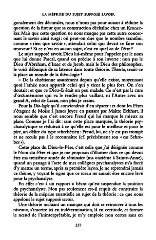 LA MÉPRISE DU SUJET SUPPOSÉ SAVOIR 
gonalement des décimales, nous n'irons pas pour autant à réduire la question de la fureur que sa construction déchaîne chez un Kronec- ker. Mais que cette question ne nous masque pas cette autre concernant le savoir ainsi surgi : où peut-on dire que le nombre transfini, comme « rien que savoir », attendait celui qui devait se faire son trouveur ? Si ce n'est en aucun sujet, c'est en quel on de l'être ? 
Le sujet supposé savoir, Dieu lui-même pour l'appeler par le nom que lui donne Pascal, quand on précise à son inverse : non pas le Dieu d'Abraham, d'Isaac et de Jacob, mais le Dieu des philosophes, le voici débusqué de sa latence dans toute théorie. Theoria, serait-ce la place au monde de la théo-logie ? 
- De la chrétienne assurément depuis qu'elle existe, moyennant quoi l'athée nous apparaît celui qui y tient le plus fort. On s'en doutait : et que ce Dieu-là était un peu malade. Ce n'est pas la cure d'oecuménisme qui va le rendre plus vaillant, ni l'Autre avec un grand A, celui de Lacan, non plus je crains. 
Pour la Dio-logie qu'il conviendrait d'en séparer : et dont les Pères s'étagent de Moïse à James Joyce en passant par Maître Eckhart, il nous semble que c'est encore Freud qui lui marque le mieux sa place. Comme je l'ai dit : sans cette place marquée, la théorie psychanalytique se réduirait à ce qu'elle est pour le meilleur et pour le pire, un délire du type schrebérien : Freud, lui, ne s'y est pas trompé et ne recule pas à le reconnaître (cf. précisément son « cas Schre- ber»). 
Cette place du Dieu-le-Père, c'est celle que j'ai désignée comme le Nom-du-Père et que je me proposais d'illustrer dans ce qui devait être ma treizième année de séminaire (ma onzième à Sainte-Anne), quand un passage à l'acte de mes collègues psychanalystes m'a forcé d'y mettre un terme, après sa première leçon. Je ne reprendrai jamais ce thème, y voyant le signe que ce sceau ne saurait être encore levé pour la psychanalyse. 
En effet c'est à un rapport si béant qu'est suspendue la position du psychanalyste. Non pas seulement est-il requis de construire la théorie de la méprise essentielle au sujet de la théorie : ce que nous appelons le sujet supposé savoir. 
Une théorie incluant un manque qui doit se retrouver à tous les niveaux, s'inscrire ici en indétermination, là en certitude, et former le noeud de Pininterprétable, je m'y emploie non certes sans en 
337  