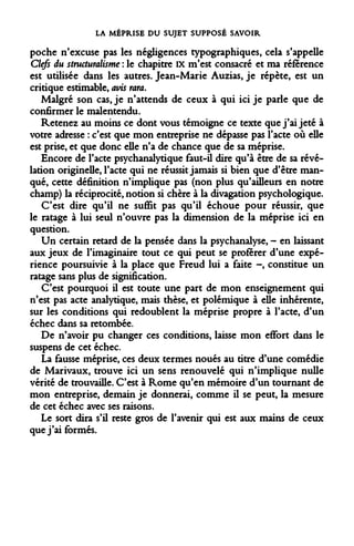 LA MÉPRISE DU SUJET SUPPOSÉ SAVOIR 
poche n'excuse pas les négligences typographiques, cela s'appelle Clefs du structuralisme : le chapitre IX m'est consacré et ma référence est utilisée dans les autres. Jean-Marie Auzias, je répète, est un critique estimable, avis rara. 
Malgré son cas, je n'attends de ceux à qui ici je parle que de confirmer le malentendu. 
Retenez au moins ce dont vous témoigne ce texte que j'ai jeté à votre adresse : c'est que mon entreprise ne dépasse pas l'acte où elle est prise, et que donc elle n'a de chance que de sa méprise. 
Encore de l'acte psychanalytique faut-il dire qu'à être de sa révélation originelle, l'acte qui ne réussit jamais si bien que d'être manqué, cette définition n'implique pas (non plus qu'ailleurs en notre champ) la réciprocité, notion si chère à la divagation psychologique. 
C'est dire qu'il ne suffit pas qu'il échoue pour réussir, que le ratage à lui seul n'ouvre pas la dimension de la méprise ici en question. 
Un certain retard de la pensée dans la psychanalyse, - en laissant aux jeux de l'imaginaire tout ce qui peut se proférer d'une expérience poursuivie à la place que Freud lui a faite -, constitue un ratage sans plus de signification. 
C'est pourquoi il est toute une part de mon enseignement qui n'est pas acte analytique, mais thèse, et polémique à elle inhérente, sur les conditions qui redoublent la méprise propre à l'acte, d'un échec dans sa retombée. 
De n'avoir pu changer ces conditions, laisse mon effort dans le suspens de cet échec. 
La fausse méprise, ces deux termes noués au titre d'une comédie de Marivaux, trouve ici un sens renouvelé qui n'implique nulle vérité de trouvaille. C'est à Rome qu'en mémoire d'un tournant de mon entreprise, demain je donnerai, comme il se peut, la mesure de cet échec avec ses raisons. 
Le sort dira s'il reste gros de l'avenir qui est aux mains de ceux que j'ai formés.  