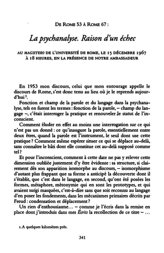 DE ROME 53 À ROME 67 : 
La psychanalyse. Raison d'un échec 
AU MAGISTERO DE L'UNIVERSITÉ DE ROME, LE 15 DÉCEMBRE 1967 À 18 HEURES, EN LA PRÉSENCE DE NOTRE AMBASSADEUR 
En 1953 mon discours, celui que mon entourage appelle le discours de Rome, s'est donc tenu au lieu où je le reprends aujourd'hui1. 
Fonction et champ de la parole et du langage dans la psychanalyse, tels en furent les termes : fonction de la parole, - champ du langage -, c'était interroger la pratique et renouveler Je statut de l'inconscient. 
Comment éluder en effet au moins une interrogation sur ce qui n'est pas un donné : ce qu'inaugure la parole, essentiellement entre deux êtres, quand la parole est l'instrument, te seul dont use cette pratique ? Comment même espérer situer ce qui se déplace au-delà, sans connaître le bâti dont elle constitue cet au-delà supposé comme tel? 
Et pour l'inconscient, comment à cette date ne pas y relever cette dimension oubliée justement d'y être évidente : sa structure, si clairement dès son apparition isomorphe au discours, - isomorphisme d'autant plus frappant que sa forme a anticipé la découverte dont il s'établit, que c'est dans le langage, en second, qu'ont été posées les formes, métaphore, métonymie qui en sont les prototypes, et qui avaient surgi masquées, c'est-à-dire sans que soit reconnu au langage d'en poser les fondements, dans les mécanismes primaires décrits par Freud : condensation et déplacement ? 
Un rien d'enthousiasme... - comme je l'écris dans la remise en place dont j'introduis dans mes Écrits la recollection de ce titre - ... 
1. A quelques kilomètres près. 
341  