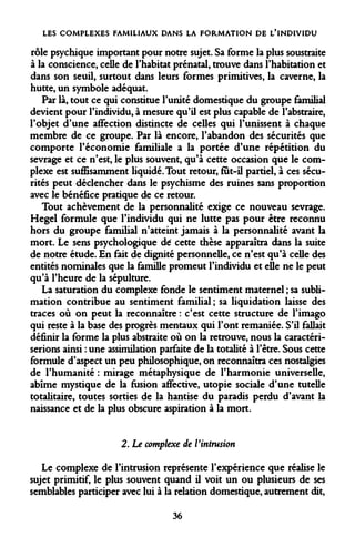 LES COMPLEXES FAMILIAUX DANS LA FORMATION DE L'INDIVIDU 
rôle psychique important pour notre sujet. Sa forme la plus soustraite à la conscience, celle de l'habitat prénatal, trouve dans l'habitation et dans son seuil, surtout dans leurs formes primitives, la caverne, la hutte, un symbole adéquat. 
Par là, tout ce qui constitue l'unité domestique du groupe familial devient pour l'individu, à mesure qu'il est plus capable de l'abstraire, l'objet d'une affection distincte de celles qui l'unissent à chaque membre de ce groupe. Par là encore, l'abandon des sécurités que comporte l'économie familiale a la portée d'une répétition du sevrage et ce n'est, le plus souvent, qu'à cette occasion que le complexe est suffisamment liquidé. Tout retour, fut-il partiel, à ces sécurités peut déclencher dans le psychisme des ruines sans proportion avec le bénéfice pratique de ce retour. 
Tout achèvement de la personnalité exige ce nouveau sevrage. Hegel formule que l'individu qui ne lutte pas pour être reconnu hors du groupe familial n'atteint jamais à la personnalité avant la mort. Le sens psychologique dé cette thèse apparaîtra dans la suite de notre étude. En fait de dignité personnelle, ce n'est qu'à celle des entités nominales que la famille promeut l'individu et eue ne le peut qu'à l'heure de la sépulture. 
La saturation du complexe fonde le sentiment maternel ; sa sublimation contribue au sentiment familial ; sa liquidation laisse des traces où on peut la reconnaître : c'est cette structure de l'imago qui reste à la base des progrès mentaux qui l'ont remaniée. S'il fallait définir la forme la plus abstraite où on la retrouve, nous la caractériserions ainsi : une assimilation parfaite de la totalité à l'être. Sous cette formule d'aspect un peu philosophique, on reconnaîtra ces nostalgies de l'humanité : mirage métaphysique de l'harmonie universelle, abîme mystique de la fusion affective, utopie sociale d'une tutelle totalitaire, toutes sorties de la hantise du paradis perdu d'avant la naissance et de la plus obscure aspiration à la mort. 
2. Le complexe de l'intrusion 
Le complexe de l'intrusion représente l'expérience que réalise le sujet primitif, le plus souvent quand il voit un ou plusieurs de ses semblables participer avec lui à la relation domestique, autrement dit, 
36  