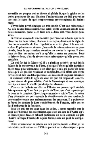 LA PSYCHANALYSE. RAISON D'UN ÉCHEC 
accueillit ces propos qui en furent si gâchés là, que la gâche ne les quitta plus pour dix ans. Un rien d'enthousiasme où déjà pouvait se lire sous le signe de quel empetrement psychologisant, ils étaient reçus. 
L'hypothèse psychologique est très simple. C'est une métonymie. Au lieu de dire trente rafiots, vous dites : trente voiles, au lieu de deux bêtes humaines, prêtes à en faire une à deux dos, vous dites : deux âmes. 
Si c'est un moyen de méconnaître que l'âme ne subsiste que de la place où les deux bêtes, chacune à sa façon, dessinent la règle de l'incommensurable de leur copulation, et cette place, à la couvrir, 
- alors l'opération est réussie : j'entends, la méconnaissance est perpétuée, dont la psychanalyse constitue au moins la rupture. Il n'est juste de dire : au moins, qu'à ce qu'elle la mette en question. Pour la théorie donc, c'est de réviser cette métonymie qu'elle prend son préalable. 
Ce qui fait ici la fallace (où il y a phallace cachée), ce qui fait la fallace de la métonymie de l'âme, c'est que l'objet qu'elle partialise, en est tenu pour autonome. Il est clair que je n'ai pu parler de deux bêtes qu'à ce qu'elles veuillent se conjoindre, et la flotte des trente navires veut dire un débarquement. Les âmes sont toujours monades, 
- et les trente voiles, le signe du vent. Ce que cet emploi de la métonymie donne de plus valable, c'est la Monadologie et son comique latent, c'est aussi le souffle qui dissipe les Armadas. 
L'oeuvre de Leibniz en effet ne l'illustre en premier qu'à rétablir éristiquement qu'il ne faut pas partir du Tout, que c'est la partie qui le tient et le contient. Que chaque monade y soit le Tout, la relève d'en dépendre, ce qui soustrait la dernière-née de nos sottises, la personnalité totale, aux embrassements des amateurs. Il y pointerait au bout du compte la juste considération de l'organe, celle qui en fait l'embarras de la fonction. 
Pour ce qui est du vent dans les voiles, il nous rappelle que le désir de l'homme est excentrique, que c'est au lieu de l'Autre qu'il se forme .juste dans ce cabinet particulier où de la coquille où gîte l'huître s'évoque l'oreille de la jolie femme avec un goût de compliment. 
Cette structuration si précise en tant qu'elle fonde le désir, je l'ai introduite en février-mars 1958 en partant de la dynamique si pro- 
342  