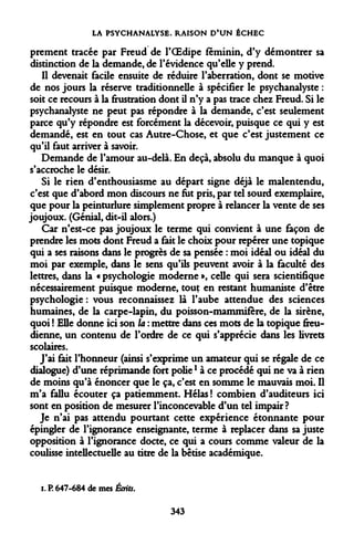 LA PSYCHANALYSE. RAISON D'UN ÉCHEC 
prement tracée par Freud de l'OEdipe féminin, d'y démontrer sa distinction de la demande, de l'évidence qu'elle y prend. 
Il devenait facile ensuite de réduire l'aberration, dont se motive de nos jours la réserve traditionnelle à spécifier le psychanalyste : soit ce recours à la frustration dont il n'y a pas trace chez Freud. Si le psychanalyste ne peut pas répondre à la demande, c'est seulement parce qu'y répondre est forcément la décevoir, puisque ce qui y est demandé, est en tout cas Autre-Chose, et que c'est justement ce qu'il faut arriver à savoir. 
Demande de l'amour au-delà. En deçà, absolu du manque à quoi s'accroche le désir. 
Si le rien d'enthousiasme au départ signe déjà le malentendu, c'est que d'abord mon discours ne fut pris, par tel sourd exemplaire, que pour la peinturlure simplement propre à relancer la vente de ses joujoux. (Génial, dit-il alors.) 
Car n'est-ce pas joujoux le terme qui convient à une façon de prendre les mots dont Freud a fait le choix pour repérer une topique qui a ses raisons dans le progrès de sa pensée : moi idéal ou idéal du moi par exemple, dans le sens qu'ils peuvent avoir à la faculté des lettres, dans la « psychologie moderne », celle qui sera scientifique nécessairement puisque moderne, tout en restant humaniste d'être psychologie: vous reconnaissez là l'aube attendue des sciences humaines, de la carpe-lapin, du poisson-mammifère, de la sirène, quoi ! Elle donne ici son la : mettre dans ces mots de la topique freudienne, un contenu de l'ordre de ce qui s'apprécie dans les livrets scolaires. 
J'ai fait l'honneur (ainsi s'exprime un amateur qui se régale de ce dialogue) d'une réprimande fort poliel à ce procédé qui ne va à rien de moins qu'à énoncer que le ça, c'est en somme le mauvais moi. Il m'a fallu écouter ça patiemment. Hélas ! combien d'auditeurs ici sont en position de mesurer l'inconcevable d'un tel impair? 
Je n'ai pas attendu pourtant cette expérience étonnante pour épingler de l'ignorance enseignante, terme à replacer dans sa juste opposition à l'ignorance docte, ce qui a cours comme valeur de la coulisse intellectuelle au titre de la bêtise académique. 
i. P. 647-684 de mes Écrits. 
343  