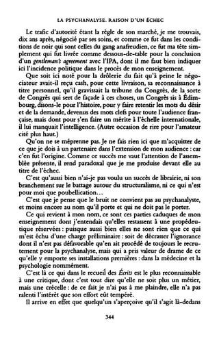 LA PSYCHANALYSE. RAISON D'UN ÉCHEC 
Le trafic d'autorité étant la règle de son marché, je me trouvais, dix ans après, négocié par ses soins, et comme ce fut dans les conditions de noir qui sont celles du gang anafreudien, ce fut ma tête simplement qui fut livrée comme dessous-de-table pour la conclusion d'un gentleman's agreement avec l'IPA, dont il me faut bien indiquer ici l'incidence politique dans le procès de mon enseignement. 
Que soit ici noté pour la drôlerie du fait qu'à peine le négociateur avait-il reçu cash, pour cette livraison, sa reconnaissance à titre personnel, qu'il gravissait la tribune du Congrès, de la sorte de Congrès qui sert de façade à ces choses, un Congrès sis à Edimbourg, disons-le pour l'histoire, pour y faire retentir les mots du désir et de la demande, devenus des mots clefs pour toute l'audience française, mais dont pour s'en faire un mérite à l'échelle internationale, il lui manquait l'intelligence. (Autre occasion de rire pour l'amateur cité plus haut.) 
Qu'on ne se méprenne pas. Je ne fais rien ici que m'acquitter de ce que je dois à un partenaire dans l'extension de mon audience : car c'en fut l'origine. Comme ce succès me vaut l'attention de l'assemblée présente, il rend paradoxal que je me produise devant elle au titre de l'échec. 
C'est qu'aussi bien n'ai-je pas voulu un succès de librairie, ni son branchement sur le battage autour du structuralisme, ni ce qui n'est pour moi que poubellication... 
C'est que je pense que le bruit ne convient pas au psychanalyste, et moins encore au nom qu'il porte et qui ne doit pas le porter. 
Ce qui revient à mon nom, ce sont ces parties caduques de mon enseignement dont j'entendais qu'elles restassent à une propédeu- tique réservées : puisque aussi bien elles ne sont rien que ce qui m'est échu d'une charge préliminaire : soit de décrasser l'ignorance dont il n'est pas défavorable qu'en ait procédé de toujours le recrutement pour la psychanalyse, mais qui a pris valeur de drame de ce qu'elle y emporte ses installations premières : dans la médecine et la psychologie nommément. 
C'est là ce qui dans le recueil des Écrits est le plus reconnaissable à une critique, dont c'est tout dire qu'elle ne soit plus un métier, mais une crécelle : de ce fait je n'ai pas à me plaindre, elle n'a pas ralenti l'intérêt que son effort eût tempéré. 
Il arrive en effet que quelqu'un s'aperçoive qu'il s'agit là-dedans 
344  