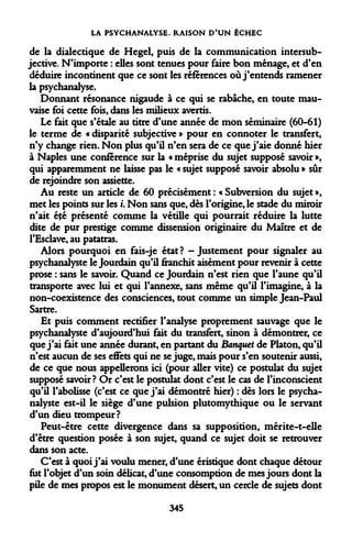 LA PSYCHANALYSE. RAISON D'UN ÉCHEC 
de la dialectique de Hegel, puis de la communication intersubjective. N'importe : elles sont tenues pour faire bon ménage, et d'en déduire incontinent que ce sont les références où j'entends ramener la psychanalyse. 
Donnant résonance nigaude à ce qui se rabâche, en toute mauvaise foi cette fois, dans les milieux avertis. 
Le fait que s'étale au titre d'une année de mon séminaire (60-61) le terme de « disparité subjective » pour en connoter le transfert, n'y change rien. Non plus qu'il n'en sera de ce que j'aie donné hier à Naples une conférence sur la « méprise du sujet supposé savoir », qui apparemment ne laisse pas le « sujet supposé savoir absolu » sûr de rejoindre son assiette. 
Au reste un article de 60 précisément : « Subversion du sujet », met les points sur les i. Non sans que, dès l'origine, le stade du miroir n'ait été présenté comme la vétille qui pourrait réduire la lutte dite de pur prestige comme dissension originaire du Maître et de l'Esclave, au patatras. 
Alors pourquoi en fais-je état? -Justement pour signaler au psychanalyste le Jourdain qu'il franchit aisément pour revenir à cette prose : sans le savoir. Quand ce Jourdain n'est rien que l'aune qu'il transporte avec lui et qui l'annexe, sans même qu'il l'imagine, à la non-coexistence des consciences, tout comme un simple Jean-Paul Sartre. 
Et puis comment rectifier l'analyse proprement sauvage que le psychanalyste d'aujourd'hui fait du transfert, sinon à démontrer, ce que j'ai fait une année durant, en partant du Banquet de Platon, qu'il n'est aucun de ses effets qui ne se juge, mais pour s'en soutenir aussi, de ce que nous appellerons ici (pour aller vite) ce postulat du sujet supposé savoir? Or c'est le postulat dont c'est le cas de l'inconscient qu'A l'abolisse (c'est ce que j'ai démontré hier) : dès lors le psychanalyste est-il le siège d'une pulsion plutomythique ou le servant d'un dieu trompeur? 
Peut-être cette divergence dans sa supposition, mérite-t-elle d'être question posée à son sujet, quand ce sujet doit se retrouver dans son acte. 
C'est à quoi j'ai voulu mener, d'une éristique dont chaque détour fut l'objet d'un soin délicat, d'une consomption de mes jours dont la pile de mes propos est le monument désert, un cercle de sujets dont 
345  