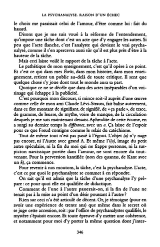 LA PSYCHANALYSE. RAISON D'UN ÉCHEC 
le choix me paraissait celui de l'amour, d'être comme lui : fait du hasard. 
Disons que je me suis voué à la réforme de l'entendement, qu'impose une tâche dont c'est un acte que d'y engager les autres. Si peu que l'acte flanche, c'est l'analyste qui devient le vrai psychanalysé, comme il s'en apercevra aussi sûr qu'il est plus près d'être à la hauteur de la tâche. 
Mais ceci laisse voilé le rapport de la tâche à l'acte. 
Le pathétique de mon enseignement, c'est qu'il opère à ce point. Et c'est ce qui dans mes Ecrits, dans mon histoire, dans mon enseignement, retient un public au-delà de toute critique. Il sent que quelque chose s'y joue dont tout le monde aura sa part. 
Quoique ce ne se décèle que dans des actes inséparables d'un voisinage qui échappe à la publicité. 
C'est pourquoi mon discours, si mince soit-il auprès d'une oeuvre comme celle de mon ami Claude Lévi-Strauss, fait balise autrement, dans ce flot montant de signifiant, de signifié, de « ça parle », de trace, de gramme, de leurre, de mythe, voire de manque, de la circulation desquels je me suis maintenant dessaisi. Aphrodite de cette écume, en a surgi au dernier temps la différance, avec un a. Ça laisse de l'espoir pour ce que Freud consigne comme le relais du catéchisme. 
Tout de même tout n'est pas passé à l'égout. L'objet (a) n'y nage pas encore, ni l'Autre avec grand A. Et même Yi(a), image du petit autre spéculaire, ni la fin du moi qui ne frappe personne, ni la suspicion narcissique portée dans l'amour, ne sont encore du tout- venant. Pour la perversion kantifiée (non des quantas, de Kant avec un fe), ça commence. 
Pour revenir à nos moutons, la tâche, c'est la psychanalyse. L'acte, c'est ce par quoi le psychanalyste se commet à en répondre. 
On sait qu'il est admis que la tâche d'une psychanalyse l'y prépare : ce pour quoi elle est qualifiée de didactique. 
Comment de l'une à l'autre passerait-on, si la fin de l'une ne tenait pas à la mise au point d'un désir poussant à l'autre ? 
Rien sur ceci n'a été articulé de décent. Or, je témoigne (pour en avoir une expérience de trente ans) que même dans le secret où se juge cette accession, soit : par l'office de psychanalystes qualifiés, le mystère s'épaissit encore. Et toute épreuve d'y mettre une cohérence, et notamment pour moi d'y porter la même question dont j'inter- 
346  