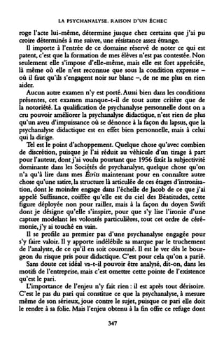 LA PSYCHANALYSE. RAISON D'UN ÉCHEC 
roge l'acte lui-même, détermine jusque chez certains que j'ai pu croire déterminés à me suivre, une résistance assez étrange. 
Il importe à l'entrée de ce domaine réservé de noter ce qui est patent, c'est que la formation de mes élèves n'est pas contestée. Non seulement elle s'impose d'elle-même, mais elle est fort appréciée, là même où elle n'est reconnue que sous la condition expresse - où il faut qu'ils s'engagent noir sur blanc -, de ne me plus en rien aider. 
Aucun autre examen n'y est porté. Aussi bien dans les conditions présentes, cet examen manque-t-il de tout autre critère que de la notoriété. La qualification de psychanalyse personnelle dont on a cru pouvoir améliorer la psychanalyse didactique, n'est rien de plus qu'un aveu d'impuissance où se dénonce à la façon du lapsus, que la psychanalyse didactique est en effet bien personnelle, mais à celui qui la-dirige. 
Tel est le point d'achoppement. Quelque chose qu'avec combien de discrétion, puisque je l'ai réduit au véhicule d'un tirage à part pour l'auteur, dont j'ai voulu pourtant que 1956 fixât la subjectivité dominante dans les Sociétés de psychanalyse, quelque chose qu'on n'a qu'à lire dans mes Écrits maintenant pour en connaître autre chose qu'une satire, la structure là articulée de ces étages d'intronisation, dont le moindre engage dans l'échelle de Jacob de ce que j'ai appelé Suffisance, coiffée qu'elle est du ciel des Béatitudes, cette figure déployée non pour railler, mais à la façon du doyen Swift dont je désigne qu'elle s'inspire, pour que s'y lise l'ironie d'une capture modelant les volontés particulières, tout cet ordre de cérémonie, j'y ai touché en vain. 
Il se profile au premier pas d'une psychanalyse engagée pour s'y faire valoir. Il y apporte indélébile sa marque par le truchement de l'analyste, de ce qu'il en soit couronné. Il est le ver dès le bourgeon du risque pris pour didactique. C'est pour cela qu'on a parié. 
Sans doute cet idéal va-t-il pouvoir être analysé, dit-on, dans les motifs de l'entreprise, mais c'est omettre cette pointe de l'existence qu'est le pari. 
L'importance de l'enjeu n'y fait rien : il est après tout dérisoire. C'est le pas du pari qui constitue ce que la psychanalyse, à mesure même de son sérieux, joue contre le sujet, puisque ce pari elle doit le rendre à sa folie. Mais l'enjeu obtenu à la fin offre ce refuge dont 
347  