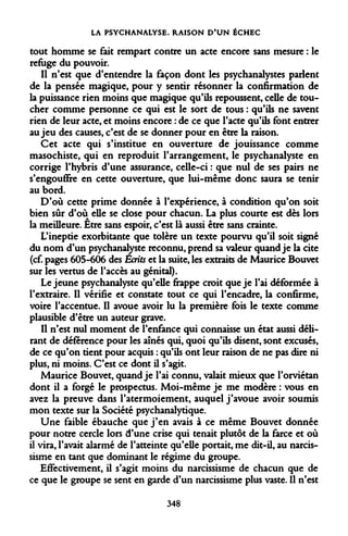 LA PSYCHANALYSE. RAISON D'UN ÉCHEC 
tout homme se fait rempart contre un acte encore sans mesure : le refuge du pouvoir. 
Il n'est que d'entendre la façon dont les psychanalystes parlent de la pensée magique, pour y sentir résonner la confirmation de la puissance rien moins que magique qu'ils repoussent, celle de toucher comme personne ce qui est le sort de tous : qu'ils ne savent rien de leur acte, et moins encore : de ce que l'acte qu'ils font entrer au jeu des causes, c'est de se donner pour en être la raison. 
Cet acte qui s'institue en ouverture de jouissance comme masochiste, qui en reproduit l'arrangement, le psychanalyste en corrige l'hybris d'une assurance, celle-ci : que nul de ses pairs ne s'engouffre en cette ouverture, que lui-même donc saura se tenir au bord. 
D'où cette prime donnée à l'expérience, à condition qu'on soit bien sûr d'où elle se close pour chacun. La plus courte est dès lors la meilleure. Etre sans espoir, c'est là aussi être sans crainte. 
L'ineptie exorbitante que tolère un texte pourvu qu'il soit signé du nom d'un psychanalyste reconnu, prend sa valeur quand je la cite (cf. pages 605-606 des Ecrits et la suite, les extraits de Maurice Bouvet sur les vertus de l'accès au génital). 
Le jeune psychanalyste qu'elle frappe croit que je l'ai déformée à l'extraire. Il vérifie et constate tout ce qui l'encadre, la confirme, voire l'accentue. Il avoue avoir lu la première fois le texte comme plausible d'être un auteur grave. 
Il n'est nul moment de l'enfance qui connaisse un état aussi délirant de déférence pour les aînés qui, quoi qu'ils disent, sont excusés, de ce qu'on tient pour acquis : qu'ils ont leur raison de ne pas dire ni plus, ni moins. C'est ce dont il s'agit. 
Maurice Bouvet, quand je l'ai connu, valait mieux que l'orviétan dont il a forgé le prospectus. Moi-même je me modère : vous en avez la preuve dans l'atermoiement, auquel j'avoue avoir soumis mon texte sur la Société psychanalytique. 
Une faible ébauche que j'en avais à ce même Bouvet donnée pour notre cercle lors d'une crise qui tenait plutôt de la farce et où il vira, l'avait alarmé de l'atteinte qu'elle portait, me dit-il, au narcissisme en tant que dominant le régime du groupe. 
Effectivement, il s'agit moins du narcissisme de chacun que de ce que le groupe se sent en garde d'un narcissisme plus vaste. Il n'est 
348  