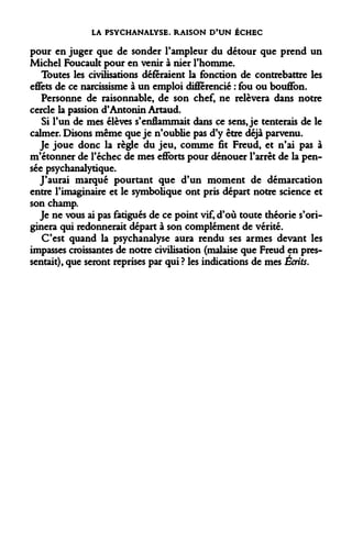 LA PSYCHANALYSE. RAISON D'UN ÉCHEC 
pour en juger que de sonder l'ampleur du détour que prend un Michel Foucault pour en venir à nier l'homme. 
Toutes les civilisations déféraient la fonction de contrebattre les effets de ce narcissisme à un emploi différencié : fou ou bouffon. 
Personne de raisonnable, de son chef, ne relèvera dans notre cercle la passion d'Antonin Artaud. 
Si l'un de mes élèves s'enflammait dans ce sens, je tenterais de le calmer. Disons même que je n'oublie pas d'y être déjà parvenu. 
Je joue donc la règle du jeu, comme fit Freud, et n'ai pas à m'étonner de l'échec de mes efforts pour dénouer l'arrêt de la pensée psychanalytique. 
J'aurai marqué pourtant que d'un moment de démarcation entre l'imaginaire et le symbolique ont pris départ notre science et son champ. 
Je ne vous ai pas fatigués de ce point vif, d'où toute théorie s'ori- ginera qui redonnerait départ à son complément de vérité. 
C'est quand la psychanalyse aura rendu ses armes devant les impasses croissantes de notre civilisation (malaise que Freud en pressentait), que seront reprises par qui ? les indications de mes Écrits.  