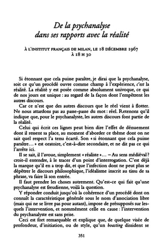 De la psychanalyse dans ses rapports avec la réalité 
À L'INSTITUT FRANÇAIS DE MILAN, LE 18 DÉCEMBRE 1967 
À l8 H 30 
Si étonnant que cela puisse paraître, je dirai que la psychanalyse, soit ce qu'un procédé ouvre comme champ à l'expérience, c'est la réalité. La réalité y est posée comme absolument univoque, ce qui de nos jours est unique : au regard de la façon dont l'empêtrent les autres discours. 
Car ce n'est que des autres discours que le réel vient à flotter. Ne nous attardons pas au passe-passe du mot : réel. Retenons qu'il indique que, pour le psychanalyste, les autres discours font partie de la réalité. 
Celui qui écrit ces lignes peut bien dire l'effet de dénuement dont il ressent sa place, au moment d'aborder ce thème dont on ne sait quel respect l'a tenu écarté. Son « si étonnant que cela puisse paraître... » est oratoire, c'est-à-dire secondaire, et ne dit pas ce qui l'arrête ici. 
Il se sait, il l'avoue, simplement « réaliste »... - Au sens médiéval ? croit-il entendre, à le tracer d'un point d'interrogation. C'est déjà la marque qu'il en a trop dit, et que l'infection dont ne peut plus se dépêtrer le discours philosophique, l'idéalisme inscrit au tissu de sa phrase, va faire là son entrée. 
Il faut prendre les choses autrement. Qu'est-ce qui fait qu'une psychanalyse est freudienne, voilà la question. 
Y répondre conduit jusqu'où la cohérence d'un procédé dont on connaît la caractéristique générale sous le nom d'association libre (mais qui ne se livre pas pour autant), impose de présupposés sur lesquels l'intervention, et nommément celle en cause : l'intervention du psychanalyste est sans prise. 
Ceci est fort remarquable et explique que, de quelque visée de profondeur, d'initiation, ou de style, qu'un boasting dissident se 
351  
