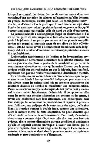 LES COMPLEXES FAMILIAUX DANS LA FORMATION DE L*INDIVIDU 
lorsqu'il se connaît des frères. Les conditions en seront donc très variables, d'une part selon les cultures et l'extension qu'elles donnent au groupe domestique, d'autre part selon les contingences individuelles, et d'abord selon la place que le sort donne au sujet dans l'ordre des naissances, selon la position dynastique, peut-on dire, qu'il occupe ainsi avant tout conflit : celle de nanti ou celle d'usurpateur. 
La jalousie infantile a dès longtemps frappé les observateurs : «J'ai vu de mes yeux, dit saint Augustin, et bien observé un tout-petit en proie à la jalousie : il ne parlait pas encore et il ne pouvait sans pâlir arrêter son regard au spectacle amer de son frère de lait » (Confessions, I, vu). Le fait ici révélé à l'étonnement du moraliste resta longtemps réduit à la valeur d'un thème de rhétorique, utilisable à toutes fins apologétiques. 
L'observation expérimentale de l'enfant et les investigations psychanalytiques, en démontrant la structure de la jalousie infantile, ont mis au jour son rôle dans la genèse de la sociabilité et, par là, de la connaissance elle-même en tant qu'humaine. Disons que le point critique révélé par ces recherches est que la jalousie, dans son fond, représente non pas une rivalité vitale mais une identification mentale. 
Des enfants entre six mois et deux ans étant confrontés par couple et sans tiers et laissés à leur spontanéité ludique, on peut constater le fait suivant : entre les enfants ainsi mis en présence apparaissent des réactions diverses où semble se manifester une communication. Parmi ces réactions un type se distingue, du fait qu'on peut y reconnaître une rivalité objectivement définissable : il comporte en effet entre les sujets une certaine adaptation des postures et des gestes, à savoir une conformité dans leur alternance, une convergence dans leur série, qui les ordonnent en provocations et ripostes et permettent d'affirmer, sans préjuger de la conscience des sujets, qu'ils réalisent la situation comme à double issue, comme une alternative. Dans la mesure même de cette adaptation, on peut admettre que dès ce stade s'ébauche la reconnaissance d'un rival, c'est-à-dire d'un « autre » comme objet. Or, si une telle réaction peut être très précoce, elle se montre déterminée par une condition si dominante qu'elle en apparaît comme univoque : à savoir une limite qui ne peut être dépassée dans l'écart d'âge entre les sujets. Cette limite se restreint à deux mois et demi dans la première année de la période envisagée et reste aussi stricte en s'élargissant. 
37  