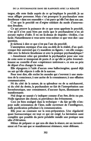 DE LA PSYCHANALYSE DANS SES RAPPORTS AVEC LA RÉALITÉ 
targue, elle reste futile auprès de ce qu'implique le procédé. Je ne veux affliger personne. Mais c'est pourquoi la psychanalyse reste freudienne « dans son ensemble » : c'est parce qu'elle l'est dans son axe. 
C'est que le procédé est d'origine solidaire du mode d'intervention freudien. 
Ce qui prouve la puissance de ce que nous appelons le procédé, c'est qu'il n'est aussi bien pas exclu que le psychanalyste n'en ait aucune espèce d'idée. Il en est là-dessus de stupides : vérifiez, c'est facile. Naturellement si vous savez vous-même ce que veut dire : une question. 
Je tacherai à dire ce que n'est pas l'axe du procédé. 
L'assomption mystique d'un sens au-delà de la réalité, d'un quelconque être universel qui s'y manifeste en figures, - est-elle compatible avec la théorie freudienne et avec la pratique psychanalytique ? 
- Assurément celui qui prendrait la psychanalyse pour une voie de cette sorte se tromperait de porte. A ce qu'elle se prête éventuellement au contrôle d'une « expérience intérieure », ce sera au prix de départ d'en changer le statut. 
Elle répugnera à l'aide d'aucun soma hallucinogène, quand déjà on sait qu'elle objecte à celle de la narcose. 
Pour tout dire, elle exclut les mondes qui s'ouvrent à une mutation de la conscience, à une ascèse de la connaissance, à une effusion communicative. 
Ni du côté de la nature, de sa splendeur ou de sa méchanceté, ni du côté du destin, la psychanalyse ne fait de l'interprétation une herméneutique, une connaissance, d'aucune façon, illuminante ou transformante. 
Nul doigt ne saurait s'y indiquer comme d'un être, divin ou pas. Nulle signature des choses, ni providence des événements. 
Ceci est bien souligné dans la technique - du fait qu'elle n'impose nulle orientation de l'âme, nulle ouverture de l'intelligence, nulle purification préludant à la communication. 
Elle joue au contraire sur la non-préparation. Une régularité quasi bureaucratique est tout ce qui est exigé. La laïcisation aussi complète que possible du pacte préalable installe une pratique sans idée d'élévation. 
Même de préparer ce qui sera dit dans la séance, est un inconvénient où l'on sait que se manifesteront résistance, voire défenses. 
352  