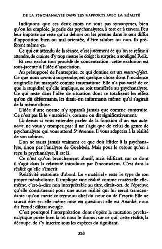 DE LA PSYCHANALYSE DANS SES RAPPORTS AVEC LA RÉALITÉ 
Indiquons que ces deux mots ne sont pas synonymes, bien qu'on les emploie, je parle des psychanalystes, à tort et à travers. Peu leur importe au reste qu'au dehors on les prenne dans le sens diffus d'opposition bien ou mal orientée, d'être salubre ou non. Ils préfèrent même ça. 
Ce qui est attendu de la séance, c'est justement ce qu'on se refuse à attendre, de crainte d'y trop mettre le doigt : la surprise, a souligné Reik. 
Et ceci exclut tout procédé de concentration : cette exclusion est sous-jacente à l'idée d'association. 
Au présupposé de l'entreprise, ce qui domine est un matter-of-faet. Ce que nous avons à surprendre, est quelque chose dont l'incidence originelle fut marquée comme traumatisme. Elle n'a pas varié de ce que la stupidité qu'elle implique, se soit transférée au psychanalyste. Ce qui reste dans l'idée de situation dont se totalisent les effets qu'on dit déformants, les dirait-on informants même qu'il s'agirait de la même chose. 
L'idée d'une norme n'y apparaît jamais que comme construite. Ce n'est pas là le « matériel », comme on dit significativement. 
Là-dessus si vous entendez parler de la fonction d'un moi autonome, ne vous y trompez pas : Ù ne s'agit que de celui du genre de psychanalyste qui vous attend 5e Avenue. Il vous adaptera à la réalité de son cabinet. 
L'on ne saura jamais vraiment ce que doit Hider à la psychanalyse, sinon par l'analyste de Goebbels. Mais pour le retour qu'en a reçu la psychanalyse, il est là. 
Ce n'est qu'un branchement abusif, mais édifiant, sur ce dont il s'agit dans la relativité introduite par l'inconscient. C'est dans la réalité qu'elle s'inscrit. 
Relativité restreinte d'abord. Le « matériel » reste le type de son propre métabolisme. Il implique une réalité comme matérielle elle- même, c'est-à-dire non interprétable au titre, dirait-on, de l'épreuve qu'elle constituerait pour une autre réalité qui lui serait transcendante : qu'on mette ce terme au chef du coeur ou de l'esprit. Elle ne saurait être en elle-même mise en question : elle est Anankè, nous dit Freud : diktat aveugle. 
C'est pourquoi l'interprétation dont s'opère la mutation psychanalytique porte bien là où nous le disons : sur ce qui, cette réalité, la découpe, de s'y inscrire sous les espèces du signifiant. 
353  