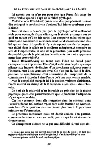 DE LA PSYCHANALYSE DANS SES RAPPORTS AVEC LA RÉALITÉ 
Ici notons que ce n'est pas pour rien que Freud fait usage du terme Realitàt quand il s'agit de la réalité psychique. 
Realitât et non Wirklichkeit, qui ne veut dire qu'opérativité : autant dire ce à quoi le psychanalyste d'aujourd'hui fait ses courbettes pour la frime. 
Tout est dans la béance par quoi le psychique n'est nullement règle pour opérer, de façon efficace, sur la réalité, y compris sur ce qu'il est en tant qu'il en fait partie. Il ne comporte en lui-même que nature, non connature. Il n'est nullement fait d'accord avec une réalité qui est dure ; à laquelle il n'y a de rapport que de s'y cogner : une réalité dont le solide est la meilleure métaphore. A entendre au sens de l'impénétrable, et non de la géométrie. (Car nulle présence du polyèdre, symbole platonicien des éléments : au moins apparemment dans cette réalité!.) 
Toute Weltanschauung est tenue dans l'idée de Freud pour caduque et sans importance. Elle n'est, il le dit, rien de plus que suppléance aux énoncés révélatoires d'un catéchisme qui, pour parer à l'inconnu, reste à ses yeux sans rival. Ce n'est pas là, faut-il le dire, position de complaisance, c'est affirmation de l'inaptitude de la connaissance à s'accoler à rien d'autre qu'à une opacité sans remède. 
Mais la complicité marquée ici à la position vraiment chrétienne, l'accès interdit au champ de la Révélation, a son sens - dans l'histoire. 
Le nerf de la relativité n'est introduit au principe de la réalité psychique qu'en ceci paradoxalement que le processus d'adaptation n'y est que secondaire. 
Car les « centres » dont elle s'organise dans les schémas dont Freud l'ordonne (cf. système *F), ne sont nulle fonction de synthèse, mais bien d'interposition dans un circuit plus direct : le processus primaire est d'obstruction. 
Le processus secondaire nous est décrit comme s'en passant, comme ne lui étant en rien raccordé, pour ce qui lui est réservé de tâtonnements. 
Ce changement d'ordre ne va pas sans difficulté : à vrai dire abs- 
i. Ironie que ceux qui me suivent, situeront de ce que du « réel », en tant que registre déduit du symbolique et de l'imaginaire, il n'est ici soufflé qu'un mot. L'énoncé présent définit le seuil psychanalytique. 
354  