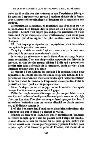 DE LA PSYCHANALYSE DANS SES RAPPORTS AVEC LA RÉALITÉ 
traite, car il ne fait que dire crûment ce que l'expérience fabrique. En tout cas il repousse tout recours à quelque théorie de la forme, voire à aucune phénoménologie à s'imaginer de la conscience non thétique. 
Le primaire, de sa structure, ne fonctionne que d'un tout ou rien de trace. Aussi bien trompé dans sa prise, est-ce à cette trace qu'il « régresse ». Le mot n'est propre qu'à indiquer le renversement d'une force, car il n'a pas d'autre référence. L'hallucination n'est tenue pour en résulter que d'un rapport des plus lointains avec ses formes cliniques. 
Elle n'est là que pour signifier que du psychisme, c'est l'insatisfaction qui est le premier constituant. 
Ce qui y satisfait ne serait frayé en aucun cas par le processus primaire, si le processus secondaire n'y parait. 
Je ne veux pas m'étendre ici sur la façon dont est conçu le processus secondaire. C'est une simple pièce rapportée des théories de toujours, en tant qu'elles restent adhérer à l'idée qui a produit son dernier rejet dans la formule de la « sensation, guide de vie », d'une inférence toujours aussi peu assise. 
Le recours à l'articulation du stimulus à la réponse, tenue pour équivalente du couple sensori-moteur, n'est qu'une fiction de l'expérience où l'intervention motrice n'est due qu'à l'expérimentateur, et où l'on traduit la réaction de l'organisme maintenu dans l'état de passivité, en l'idée qu'il a senti quelque chose. 
Rien n'indique qu'un tel forçage donne le modèle d'un quelconque fonctionnement propre au biologique. 
L'idée du couple tension-décharge est plus souple. Mais la tension fort mal définie n'implique nullement que la sensation s'y règle d'aucune fonction d'homéostase, ce que Freud aperçoit fort bien à en exclure l'opération dans un système détaché du circuit tension- nel, qu'il désigne comme co. 
Bref, plus l'on entre dans l'implication des schèmes freudiens, plus c'est pour voir que le plaisir y a changé de valeur. 
Principe du bien pour les Anciens qui en recueillaient l'embarras de rendre compte qu'il y eût des plaisirs dont l'usage est nuisible, le voici devenu le heu du monde où ne passe qu'une ombre que rien ne saurait saisir : moins que l'organisme y prenne l'ombre pour la proie, qu'il n'est lui-même proie de l'ombre, soit récuse de sa 
355  
