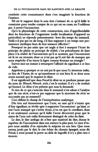 DE LA PSYCHANALYSE DANS SES RAPPORTS AVEC LA RÉALITÉ 
conduite cette connaissance dont s'est imaginée la fonction de l'instinct. 
Tel est le support dont le sens doit s'estimer de ce qu'il faille le construire pour rendre compte de ce qui est en cause, ne l'oublions pas : à savoir l'inconscient. 
Qu'à la physiologie de cette construction, rien d'appréhendable dans les fonctions de l'organisme (nulle localisation d'appareil en particulier) ne réponde présentement : hors des temps du sommeil. Voilà-t-il pas qui en dit long, s'il faut supposer à ces temps une permanence mythique hors de leur instance effective ? 
Pourquoi ne pas saisir que cet angle si fort à marquer l'écart du principe du plaisir au principe de réalité, c'est précisément de faire place à la redite de l'inconscient qu'il se soutient, que l'inconscient est là en un ternaire, dont ce n'est pas qu'il soit fait de manque qui nous empêche d'en tracer la ligne comme fermant un triangle ? 
Suivez-moi un instant à remarquer l'affinité du signifiant à ce lieu de vide. 
Appelons-y, quoique ce ne soit pas là que nous l'y situerons enfin, ce lieu de l'Autre, de ce qu'assurément ce soit bien là ce dont nous avons montré que le requiert le désir. 
Il est significatif que dans Freud le désir ne se produise jamais que du nom de Wunsch. Wunsch, wish, c'est le souhait. Il n'y a de souhait qu'énoncé. Le désir n'est présent que sous la demande. 
Si rien de ce qui s'articule dans le sommeil n'est admis à l'analyse que de son récit, n'est-ce pas supposer que la structure du récit ne succombe pas au sommeil? 
Ceci définit le champ de l'interprétation analytique. 
Dès lors nul étonnement que l'acte, en tant qu'il n'existe que d'être signifiant, se révèle apte à supporter l'inconscient : qu'ainsi ce soit l'acte manqué qui s'avère réussi, n'en est que le corollaire, dont il est seulement curieux qu'il faille l'avoir découvert pour que le statut de l'acte soit enfin fermement distingué de celui du faire. 
Le dire, le dire ambigu de n'être que matériel du dire, donne le suprême de l'inconseient dans son essence la plus pure. Le mot d'esprit nous satisfait d'en rejoindre la méprise en son lieu. Que nous soyons joués par le dire, le rire éclate du chemin épargné, nous dit Freud, à avoir poussé la porte au-delà de laquelle il n'y a plus rien à trouver. 
356  