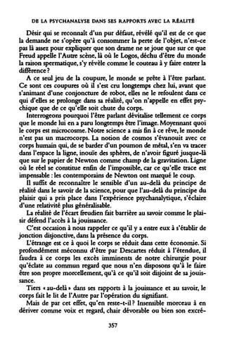 DE LA PSYCHANALYSE DANS SES RAPPORTS AVEC LA RÉALITÉ 
Désir qui se reconnaît d'un pur défaut, révélé qu'il est de ce que la demande ne s'opère qu'à consommer la perte de l'objet, n'est-ce pas là assez pour expliquer que son drame ne se joue que sur ce que Freud appelle l'Autre scène, là où le Logos, déchu d'être du monde la raison spermatique, s'y révèle comme le couteau à y faire entrer la différence? 
A ce seul jeu de la coupure, le monde se prête à l'être parlant. Ce sont ces coupures où il s'est cru longtemps chez lui, avant que s'animant d'une conjoncture de robot, elles ne le refoulent dans ce qui d'elles se prolonge dans sa réalité, qu'on n'appelle en effet psychique que de ce qu'elle soit chute du corps. 
Interrogeons pourquoi l'être parlant dévitalise tellement ce corps que le monde lui en a paru longtemps être l'image. Moyennant quoi le corps est microcosme. Notre science a mis fin à ce rêve, le monde n'est pas un macrocorps. La notion de cosmos s'évanouit avec ce corps humain qui, de se barder d'un poumon de métal, s'en va tracer dans l'espace la ligne, inouïe des sphères, de n'avoir figuré jusque-là que sur le papier de Newton comme champ de la gravitation. Ligne où le réel se constitue enfin de l'impossible, car ce qu'elle trace est impensable : les contemporains de Newton ont marqué le coup. 
Il suffit de reconnaître le sensible d'un au-delà du principe de réalité dans le savoir de la science, pour que l'au-delà du principe du plaisir qui a pris place dans l'expérience psychanalytique, s'éclaire d'une relativité plus généralisable. 
La réalité de l'écart freudien fait barrière au savoir comme le plaisir défend l'accès à la jouissance. 
C'est occasion à nous rappeler ce qu'il y a entre eux à s'établir de jonction disjonctive, dans la présence du corps. 
L'étrange est ce à quoi le corps se réduit dans cette économie. Si profondément méconnu d'être par Descartes réduit à l'étendue, il faudra à ce corps les excès imminents de notre chirurgie pour qu'éclate au commun regard que nous n'en disposons qu'à le faire être son propre morcellement, qu'à ce qu'il soit disjoint de sa jouissance. 
Tiers « au-delà » dans ses rapports à la jouissance et au savoir, le corps fait le lit de l'Autre par l'opération du signifiant. 
Mais de par cet effet, qu'en reste-t-il? Insensible morceau à en dériver comme voix et regard, chair dévorable ou bien son excré- 
357  