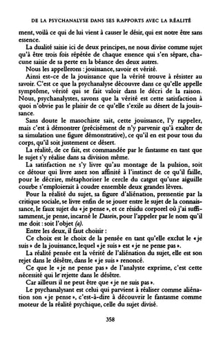 DE LA PSYCHANALYSE DANS SES RAPPORTS AVEC LA RÉALITÉ 
ment, voilà ce qui de lui vient à causer le désir, qui est notre être sans essence. 
La dualité saisie ici de deux principes, ne nous divise comme sujet qu'à être trois fois répétée de chaque essence qui s'en sépare, chacune saisie de sa perte en la béance des deux autres. 
Nous les appellerons : jouissance, savoir et vérité. 
Ainsi est-ce de la jouissance que la vérité trouve à résister au savoir. C'est ce que la psychanalyse découvre dans ce qu'elle appelle symptôme, vérité qui se fait valoir dans le décri de la raison. Nous, psychanalystes, savons que la vérité est cette satisfaction à quoi n'obvie pas le plaisir de ce qu'elle s'exile au désert de la jouissance. 
Sans doute le masochiste sait, cette jouissance, l'y rappeler, mais c'est à démontrer (précisément de n'y parvenir qu'à exalter de sa simulation une figure démonstrative), ce qu'il en est pour tous du corps, qu'il soit justement ce désert. 
La réalité, de ce fait, est commandée par le fantasme en tant que le sujet s'y réalise dans sa division même. 
La satisfaction ne s'y livre qu'au montage de la pulsion, soit ce détour qui livre assez son affinité à l'instinct de ce qu'il faille, pour le décrire, métaphoriser le cercle du catgut qu'une aiguille courbe s'emploierait à coudre ensemble deux grandes lèvres. 
Pour la réalité du sujet, sa figure d'aliénation, pressentie par la critique sociale, se livre enfin de se jouer entre le sujet de la connaissance, le faux sujet du «je pense », et ce résidu corporel où j'ai suffisamment, je pense, incarné le Dasein, pour l'appeler par le nom qu'il me doit : soit l'objet (a). 
Entre les deux, il faut choisir : 
Ce choix est le choix de la pensée en tant qu'elle exclut le «je suis » de la jouissance, lequel «je suis » est «je ne pense pas ». 
La réalité pensée est la vérité de l'aliénation du sujet, elle est son rejet dans le désêtre, dans le «je suis » renoncé. 
Ce que le «je ne pense pas » de l'analyste exprime, c'est cette nécessité qui le'rejette dans le désêtre. 
Car ailleurs il ne peut être que «je ne suis pas ». 
Le psychanalysant est celui qui parvient à réaliser comme aliénation son «je pense », c'est-à-dire à découvrir le fantasme comme moteur de la réalité psychique, celle du sujet divisé. 
358  