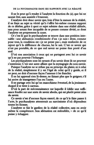 DE LA PSYCHANALYSE DANS SES RAPPORTS AVEC LA RÉALITÉ 
Il ne le peut qu'à rendre à l'analyste la fonction du (a), que lui ne saurait être, sans aussitôt s'évanouir. 
L'analyste doit donc savoir que, loin d'être la mesure de la réalité, il ne fraye au sujet sa vérité qu'à s'offrir lui-même comme support de ce désêtre, grâce à quoi ce sujet subsiste dans une réalité aliénée, sans pour autant être incapable de se penser comme divisé, ce dont l'analyste est proprement la cause. 
Or c'est là que le psychanalyste se trouve dans une position intenable : une aliénation conditionnée d'un «je suis » dont, comme pour tous, la condition est «je ne pense pas », mais renforcée de ce rajout qu'à la différence de chacun, lui le sait. C'est ce savoir qui n'est pas portable, de ce que nul savoir ne puisse être porté d'un seul. 
D'où son association à ceux qui ne partagent avec lui ce savoir qu'à ne pas pouvoir l'échanger. 
Les psychanalystes sont les savants d'un savoir dont ils ne peuvent s'entretenir. C'est une autre affaire que la mystagogie du non-savoir. 
Puisque l'analyste ne se refuse pas au principe du plaisir, ni à celui de la réalité, simplement il y est l'égal de celui qu'il y guide, et il ne peut, ne doit d'aucune façon l'amener à les franchir. 
Il ne lui apprend rien là-dessus, ne faisant plus que le guigner, s'il lui arrive de transgresser l'un ou l'autre. 
Il ne partage avec lui qu'un masochisme éventuel, de la jouissance duquel il se tient à carreau. 
D'où la part de méconnaissance sur laquelle il édifie une suffisance fondée sur une sorte de savoir absolu, qui est plutôt point zéro du savoir. 
Ce savoir n'est d'aucune façon exercé, de ce qu'à le faire passer à l'acte, le psychanalyste attenterait au narcissisme d'où dépendent toutes les formes. 
L'analyste se fait le gardien de la réalité collective, sans en avoir même la compétence. Son aliénation est redoublée, - de ce qu'il puisse y échapper.  