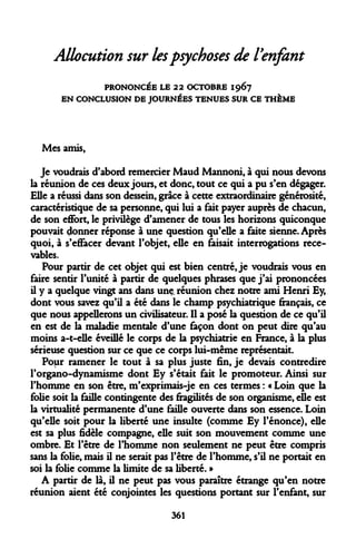 Allocution sur les psychoses de l'enfant 
PRONONCÉE LE 22 OCTOBRE 1967 EN CONCLUSION DE JOURNÉES TENUES SUR CE THÈME 
Mes amis, 
Je voudrais d'abord remercier Maud Mannoni, à qui nous devons la réunion de ces deux jours, et donc, tout ce qui a pu s'en dégager. Elle a réussi dans son dessein, grâce à cette extraordinaire générosité, caractéristique de sa personne, qui lui a fait payer auprès de chacun, de son effort, le privilège d'amener de tous les horizons quiconque pouvait donner réponse à une question qu'elle a faite sienne. Après quoi, à s'effacer devant l'objet, elle en faisait interrogations rece- vables. 
Pour partir de cet objet qui est bien centré, je voudrais vous en faire sentir l'unité à partir de quelques phrases que j'ai prononcées il y a quelque vingt ans dans une. réunion chez notre ami Henri Ey, dont vous savez qu'il a été dans le champ psychiatrique français, ce que nous appellerons un civilisateur. Il a posé la question de ce qu'il en est de la maladie mentale d'une façon dont on peut dire qu'au moins a-t-elle éveillé le corps de la psychiatrie en France, à la plus sérieuse question sur ce que ce corps lui-même représentait. 
Pour ramener le tout à sa plus juste fin, je devais contredire l'organo-dynamisme dont Ey s'était fait le promoteur. Ainsi sur l'homme en son être, m'exprimais-je en ces termes : « Loin que la folie soit la faille contingente des fragilités de son organisme, elle est la virtualité permanente d'une faille ouverte dans son essence. Loin qu'elle soit pour la liberté une insulte (comme Ey l'énonce), elle est sa plus fidèle compagne, elle suit son mouvement comme une ombre. Et l'être de l'homme non seulement ne peut être compris sans la folie, mais il ne serait pas l'être de l'homme, s'il ne portait en soi la folie comme la limite de sa liberté. » 
A partir de là, il ne peut pas vous paraître étrange qu'en notre réunion aient été conjointes les questions portant sur l'enfant, sur 
361  