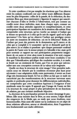 LES COMPLEXES FAMILIAUX DANS LA FORMATION DE L'INDIVIDU 
Si cette condition n'est pas remplie, les réactions que l'on observe entre les enfants confrontés ont une valeur toute différente. Examinons les plus fréquentes : celles de la parade, de la séduction, du despotisme. Bien que deux partenaires y figurent, le rapport qui caractérise chacune d'elles se révèle à l'observation, non pas comme un conflit entre deux individus, mais dans chaque sujet, comme un conflit entre deux attitudes opposées et complémentaires, et cette participation bipolaire est constitutive de la situation elle-même. Pour comprendre cette structure, qu'on s'arrête un instant à l'enfant qui se donne en spectacle et à celui qui le suit du regard : quel est le plus spectateur? Ou bien qu'on observe l'enfant qui prodigue envers un autre ses tentatives de séduction : où est le séducteur? Enfin, de l'enfant qui jouit des preuves de la domination qu'il exerce et de celui qui se complaît à s'y soumettre : qu'on se demande quel est le plus asservi. Ici se réalise ce paradoxe : que chaque partenaire confond la patrie de l'autre avec la sienne propre et s'identifie à lui ; mais qu'il peut soutenir ce rapport sur une participation proprement insignifiante de cet autre et vivre alors toute la situation à lui seul, comme le manifeste la discordance parfois totale entre leurs conduites. C'est dire que l'identification, spécifique des conduites sociales, à ce stade, se fonde sur un sentiment de l'autre, que l'on ne peut que méconnaître sans une conception correcte de sa valeur tout imaginaire. 
Quelle est donc la structure de cette imago ? Une première indication nous est donnée par la condition reconnue plus haut pour nécessaire à une adaptation réelle entre partenaires, à savoir un écart d'âge très étroitement limité. Si l'on se réfère au fait que ce stade est caractérisé par des transformations de la structure nerveuse assez rapides et profondes pour dominer les différenciations individuelles, on comprendra que cette condition équivaut à l'exigence d'une similitude entre les sujets. Il apparaît que l'imago de l'autre est liée à la structure du corps propre et plus spécialement de ses fonctions de relation, par une certaine similitude objective. 
La doctrine de la psychanalyse permet de serrer davantage le problème. Elle nous montre dans le frère, au sens neutre, l'objet électif des exigences de la libido qui, au stade que nous étudions, sont homosexuelles. Mais aussi elle insiste sur la confusion en cet objet de deux relations affectives, amour et identification, dont l'opposition sera fondamentale aux stades ultérieurs. 
38  