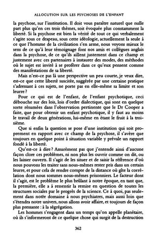 ALLOCUTION SUR LES PSYCHOSES DE L'ENFANT 
la psychose, sur l'institution. Il doit vous paraître naturel que nulle part plus qu'en ces trois thèmes, soit évoquée plus constamment la liberté. Si la psychose est bien la vérité de tout ce qui verbalement s'agite sous ce drapeau, sous cette idéologie, actuellement la seule à ce que l'homme de la civilisation s'en arme, nous voyons mieux le sens de ce qu'à leur témoignage font nos amis et collègues anglais dans la psychose, de ce qu'ils aillent justement dans ce champ et justement avec ces partenaires à instaurer des modes, des méthodes où le sujet est invité à se proférer dans ce qu'eux pensent comme des manifestations de sa liberté. 
Mais n'est-ce pas là une perspective un peu courte, je veux dire, est-ce que cette liberté suscitée, suggérée par une certaine pratique s'adressant à ces sujets, ne porte pas en elle-même sa limite et son leurre ? 
Pour ce qui est de l'enfant, de l'enfant psychotique, ceci débouche sur des lois, lois d'ordre dialectique, qui sont en quelque sorte résumées dans l'observation pertinente que le Dr Cooper a faite, que pour obtenir un enfant psychotique, il y faut au moins le travail de deux générations, lui-même en étant le fruit à la troisième. 
Que si enfin la question se pose d'une institution qui soit proprement en rapport avec ce champ de la psychose, il s'avère que toujours en quelque point à situation variable y prévale un rapport fondé à la liberté. 
Qu'est-ce à dire ? Assurément pas que j'entende ainsi d'aucune façon clore ces problèmes, ni non plus les ouvrir comme on dit, ou les laisser ouverts. Il s'agit de les situer et de saisir la référence d'où nous pouvons les traiter sans nous-mêmes rester pris dans un certain leurre, et pour cela de rendre compte de la distance où gîte la corrélation dont nous sommes nous-mêmes prisonniers. Le facteur dont il s'agit, est le problème le plus brûlant à notre époque, en tant que, la première, elle a à ressentir la remise en question de toutes les structures sociales par le progrès de la science. Ce à quoi, pas seulement dans notre domaine à nous psychiatres, mais aussi loin que s'étendra notre univers, nous allons avoir affaire, et toujours de façon plus pressante : à la ségrégation. 
Les hommes s'engagent dans un temps qu'on appelle planétaire, où ils s'informeront de ce quelque chose qui surgit de la destruction 
362  