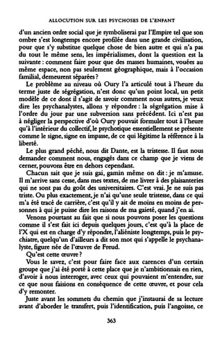 ALLOCUTION SUR LES PSYCHOSES DE L'ENFANT 
d'un ancien ordre social que je symboliserai par l'Empire tel que son ombre s'est longtemps encore profilée dans une grande civilisation, pour que s'y substitue quelque chose de bien autre et qui n'a pas du tout le même sens, les impérialismes, dont la question est la suivante : comment faire pour que des masses humaines, vouées au même espace, non pas seulement géographique, mais à l'occasion familial, demeurent séparées ? 
Le problème au niveau où Oury l'a articulé tout à l'heure du terme juste de ségrégation, n'est donc qu'un point local, un petit modèle de ce dont il s'agit de savoir comment nous autres, je veux dire les psychanalystes, allons y répondre : la ségrégation mise à l'ordre du jour par une subversion sans précédent. Ici n'est pas à négliger la perspective d'où Oury pouvait formuler tout à l'heure qu'à l'intérieur du collectif, le psychotique essentiellement se présente comme le signe, signe en impasse, de ce qui légitime la référence à la liberté. 
Le plus grand péché, nous dit Dante, est la tristesse. Il faut nous demander comment nous, engagés dans ce champ que je viens de cerner, pouvons être en dehors cependant. 
Chacun sait que je suis gai, gamin même on dit : je m'amuse. Il m'arrive sans cesse, dans mes textes, de me livrer à des plaisanteries qui ne sont pas du goût des universitaires. C'est vrai. Je ne suis pas triste. Ou plus exactement, je n'ai qu'une seule tristesse, dans ce qui m'a été tracé de carrière, c'est qu'il y ait de moins en moins de personnes à qui je puisse dire les raisons de ma gaieté, quand j'en ai. 
Venons pourtant au fait que si nous pouvons poser les questions comme il s'est fait ici depuis quelques jours, c'est qu'à la place de l'X qui est en charge d'y répondre, l'aliéniste longtemps, puis le psychiatre, quelqu'un d'ailleurs a dit son mot qui s'appelle le psychanalyste, figure née de l'oeuvre de Freud. 
Qu'est cette oeuvre? 
Vous le savez, c'est pour faire face aux carences d'un certain groupe que j'ai été porté à cette place que je n'ambitionnais en rien, d'avoir à nous interroger, avec ceux qui pouvaient m'entendre, sur ce que nous faisions en conséquence de cette oeuvre, et pour cela d'y remonter. 
Juste avant les sommets du chemin que j'instaurai de sa lecture avant d'aborder le transfert, puis l'identification, puis l'angoisse, ce 
363  