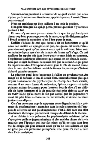 ALLOCUTION SUR LES PSYCHOSES DE L'ENFANT 
Sommes-nous pourtant à la hauteur de ce qu'il semble que nous soyons, par la subversion freudienne, appelés à porter, à savoir l'être- pour-le-sexe? 
Nous ne semblons pas bien vaillants à en tenir la position. 
Non plus bien gais. Ce qui, je pense, prouve que nous n'y sommes pas tout à fait. 
Et nous n'y sommes pas en raison de ce que les psychanalystes disent trop bien pour supporter de le savoir, et qu'ils désignent grâce à Freud comme la castration : c'est l'être-pour-le-sexe. 
L'affaire s'éclaire de ceci que Freud a dit en historiettes et qu'il nous faut mettre en épingle, c'est que, dès qu'on est deux, l'être- pour-la-mort, quoi qu'en croient ceux qui le cultivent, laisse voir au moindre lapsus que c'est de la mort de l'autre qu'il s'agit. Ce qui explique les espoirs mis dans l'être-pour-le-sexe. Mais en contraste, l'expérience analytique démontre que, quand on est deux, la castration que le sujet découvre, ne saurait être que la sienne. Ce qui pour les espoirs mis dans l'être-pour-le-sexe, joue le rôle du second terme dans le nom des Pecci-Blunt : celui de fermer les portes qui s'étaient d'abord grandes ouvertes. 
Le pénitent perd donc beaucoup à s'allier au psychanalyste. Au temps où il donnait le ton, il laissait libre, incroyablement plus que depuis l'avènement du psychanalyste, le champ des ébats sexuels, comme il est sous forme de mémoires, épîtres, rapports et traits plaisants, maints documents pour l'attester. Pour le dire, s'il est difficile de juger justement si la vie sexuelle était plus aisée au XVIIe ou au xvme siècle qu'au nôtre, le fait par contre que les jugements y aient été plus libres à concerner la vie sexuelle, se décide en toute justice à nos dépens. 
Ce n'est certes pas trop de rapporter cette dégradation à la « présence du psychanalyste », entendue dans la seule acception où l'emploi de ce terme ne soit pas d'impudence, c'est-à-dire dans son effet d'influence théorique, précisément marqué du défaut de la théorie. 
A se réduire à leur présence, les psychanalystes méritent qu'on s'aperçoive qu'ils ne jugent ni mieux ni plus mal des choses de la vie sexuelle que l'époque qui leur fait place, qu'ils ne sont dans leur vie de couple pas plus souvent deux qu'on ne l'est ailleurs, ce qui ne gêne pas leur profession puisqu'une telle paire n'a rien à faire dans l'acte analytique. 
365  