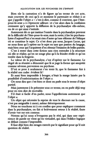 ALLOCUTION SUR LES PSYCHOSES DE L'ENFANT 
Bien sûr la castration n'a de figure qu'au terme de cet acte, mais couverte de ceci qu'à ce moment le partenaire se réduit à ce que j'appelle l'objet a - c'est-à-dire, comme il convient, que l'être- pour-le-sexe a à s'éprouver ailleurs : et c'est alors dans la confusion croissante qu'y apporte la diffusion de la psychanalyse elle-même, ou de ce qui ainsi s'intitule. 
Autrement dit ce qui institue l'entrée dans la psychanalyse provient de la difficulté de l'être-pour-le-sexe, mais la sortie, à lire les psychanalystes d'aujourd'hui n'en serait rien d'autre qu'une réforme de l'éthique où se constitue le sujet. Ce n'est donc pas nous, Jacques Lacan, qui ne nous fions qu'à opérer sur le sujet en tant que passion du langage, mais bien ceux qui l'acquittent d'en obtenir l'émission de belles paroles. 
C'est à rester dans cette fiction sans rien entendre à la structure où elle se réalise, qu'on ne songe plus qu'à la feindre réelle et qu'on tombe dans la forgerie. 
La valeur de la psychanalyse, c'est d'opérer sur le fantasme. Le degré de sa réussite a démontré que là se juge la forme qui assujettit comme névrose, perversion ou psychose. 
D'où se pose à seulement s'en tenir là, que le fantasme fait à la réalité son cadre : évident là ! 
Et aussi bien impossible à bouger, n'était la marge laissée par la possibilité d'extériorisation de l'objet a. 
On nous dira que c'est bien ce dont on parle sous le terme d'objet partiel. 
Mais justement à le présenter sous ce terme, on en parle déjà trop pour en rien dire de recevable. 
S'il était si facile d'en parler, nous l'appellerions autrement que l'objet a. 
Un objet qui nécessite la reprise de tout le discours sur la cause, n'est pas assignable à merci, même théoriquement. 
Nous ne touchons ici à ces confins que pour expliquer comment dans la psychanalyse, on fait si brièvement retour à la réalité, faute d'avoir vue sur son contour. 
Notons qu'ici nous n'évoquons pas le réel, qui dans une expérience de parole ne vient qu'en virtualité, qui dans l'édifice logique se définit comme l'impossible. 
Il faut déjà bien des ravages exercés par le signifiant pour qu'il soit question de réalité. 
366  