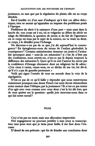 ALLOCUTION SUR LES PSYCHOSES DE L'ENFANT 
jouissance, en tant que par la régulation du plaisir, elle est au corps dérobée. 
Est-il loisible ici d'un saut d'indiquer qu'à fuir ces allées théoriques, rien ne saurait qu'apparaître en impasse des problèmes posés à l'époque. 
Problèmes du droit à la naissance d'une part - mais aussi dans la lancée du : ton corps est à toi, où se vulgarise au début du siècle un adage du libéralisme, la question de savoir, si du fait de l'ignorance où ce corps est tenu par le sujet de la science, on va venir en droit, ce corps, à le détailler pour l'échange. 
Ne discerne-t-on pas de ce que j'ai dit aujourd'hui la convergence ? En épinglerons-nous du terme de l'enfant généralisé, la conséquence ? Certains antimémoires tiennent ces jours-ci l'actualité (pourquoi ainsi - sont-ils ces mémoires? si c'est de n'être pas des confessions, nous avertit-on, n'est-ce pas là depuis toujours la différence des mémoires?). Quoi qu'il en soit l'auteur les ouvre par la confidence d'étrange résonance dont un religieux lui fit adieu : «J'en viens à croire, voyez-vous, en ce déclin de ma vie, lui dit-il, qu'il n'y a pas de grandes personnes. » 
Voilà qui signe l'entrée de tout un monde dans la voie de la ségrégation. 
N'est-ce pas de ce qu'il faille y répondre que nous entrevoyons maintenant pourquoi sans doute Freud s'est senti devoir réintroduire notre mesure dans l'éthique, par la jouissance ? Et n'est-ce pas tenter d'en agir avec vous comme avec ceux dont c'est la loi dès lors, que de vous quitter sur la question : quelle joie trouvons-nous dans ce qui fait notre travail ? 
NOTE 
Ceci n'est pas un texte, mais une allocution improvisée. 
Nul engagement ne pouvant justifier à mes yeux sa transcription mot pour mot que je tiens pour futile, il me faut donc l'excuser. 
D'abord de son prétexte : qui fut de feindre une conclusion dont 
369  