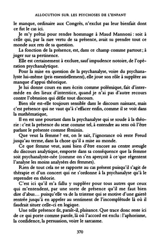 ALLOCUTION SUR LES PSYCHOSES DE L'ENFANT 
le manque, ordinaire aux Congrès, n'exclut pas leur bienfait dont ce fut le cas ici. 
Je m'y prêtai pour rendre hommage à Maud Mannoni : soit à celle qui, par la rare vertu de sa présente, avait su prendre tout ce monde aux rets de sa question. 
La fonction de la présence, est, dans ce champ comme partout ; à juger sur sa pertinence. 
Elle est certainement à exclure, sauf impudence notoire, de l'opération psychanalytique. 
Pour la mise en question de la psychanalyse, voire du psychanalyste lui-même (pris essentiellement), elle joue son rôle à suppléer au manque d'appui théorique. 
Je lui donne cours en mes écrits comme polémique, fait d'intermède en des lieux d'interstice, quand je n'ai pas d'autre recours contre l'obtusion qui défie tout discours. 
Bien sûr est-elle toujours sensible dans le discours naissant, mais c'est présence qui ne vaut qu'à s'effacer enfin, comme il se voit dans la mathématique, 
Il en est une pourtant dans la psychanalyse qui se soude à la théorie : c'est la présence du sexe comme tel, à entendre au sens où l'être parlant le présente comme féminin. 
Que veut la femme ? est, on le sait, l'ignorance où reste Freud jusqu'au terme, dans la chose qu'il a mise au monde. 
Ce que femme veut, aussi bien d'être encore au centre aveugle du discours analytique, emporte dans sa conséquence que la femme soit psychanalyste-née (comme on s'en aperçoit à ce que régentent l'analyse les moins analysées des femmes). 
Rien de tout cela ne se rapporte au cas présent puisqu'il s'agit de thérapie et d'un concert qui ne s'ordonne à la psychanalyse qu'à le reprendre en théorie. 
C'est ici qu'il m'a fallu y suppléer pour tous autres que ceux qui m'entendent, par une sorte de présence qu'il me faut bien dire d'abus... puisqu'elle va de la tristesse qui se motive d'une gaieté rentrée jusqu'à en appeler au sentiment de l'incomplétude là où il faudrait situer celle-ci en logique. 
Une telle présence fit, paraît-il, plaisance. Que trace donc reste ici de ce qui porte comme parole, là où l'accord est exclu : l'aphorisme, la confidence, la persuasion, voire le sarcasme. 
370  