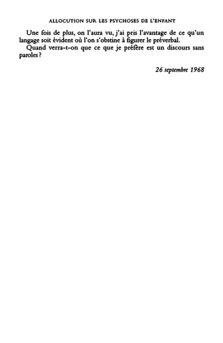 ALLOCUTION SUR LES PSYCHOSES DE L'ENFANT 
Une fois de plus, on l'aura vu, j'ai pris l'avantage de ce qu'un langage soit évident où l'on s'obstine à figurer le préverbal. 
Quand verra-t-on que ce que je préfère est un discours sans paroles ? 
26 septembre 1968  