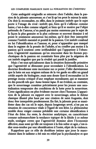 LES COMPLEXES FAMILIAUX DANS LA FORMATION DE L'INDIVIDU 
Cette ambiguïté originelle se retrouve chez l'adulte, dans la passion de la jalousie amoureuse, et c'est là qu'on peut le mieux la saisir. On doit la reconnaître, en effet, dans le puissant intérêt que le sujet porte à l'image du rival : intérêt qui, bien qu'il s'affirme comme haine, c'est-à-dire comme négatif, et bien qu'il se motive par l'objet prétendu de l'amour, n'en paraît pas moins entretenu par le sujet de la façon la plus gratuite et la plus coûteuse et souvent domine à tel point le sentiment amoureux lui-même, qu'il doit être interprété comme l'intérêt essentiel et positif de la passion. Cet intérêt confond en lui l'identification et l'amour, et, pour n'apparaître que masqué dans le registre de la pensée de l'adulte, n'en confère pas moins à la passion qu'il soutient cette irréfutabilité qui l'apparente à l'obsession. L'agressivité maximum qu'on rencontre dans les formes psychotiques de la passion est constituée bien plus par la négation de cet intérêt singulier que par la rivalité qui paraît la justifier. 
Mais c'est tout spécialement dans la situation fraternelle primitive que l'agressivité se démontre pour secondaire à l'identification. La doctrine freudienne reste incertaine sur ce point ; l'idée darwinienne que la lutte est aux origines mêmes de la vie garde en effet un grand crédit auprès du biologiste ; mais sans doute faut-il reconnaître ici le prestige moins critiqué d'une emphase moralisante, qui se transmet en des poncifs tels que : homo homini lupus. Il est évident, au contraire, que le nourrissage constitue précisément pour les jeunes une neutralisation temporaire des conditions de la lutte pour la nourriture. Cette signification est plus évidente encore chez l'homme. L'apparition de la jalousie en rapport avec le nourrissage, selon le thème classique illustré plus haut par une citation de saint Augustin, doit donc être interprétée prudemment. En fait, la jalousie peut se manifester dans des cas où le sujet, depuis longtemps sevré, n'est pas en situation de concurrence vitale à l'égard de son frère. Le phénomène semble donc exiger comme préalable une certaine identification à l'état du frère. Au reste, la doctrine analytique, en caractérisant comme sadomasochiste la tendance typique de la libido à ce même stade, souligne certes que l'agressivité domine alors l'économie affective, mais aussi qu'elle est toujours à la fois subie et agie, c'est-à- dire sous-tendue par une identification à l'autre, objet de la violence. 
Rappelons que ce rôle de doublure intime que joue le masochisme dans le sadisme a été mis en relief par la psychanalyse et que 
39  
