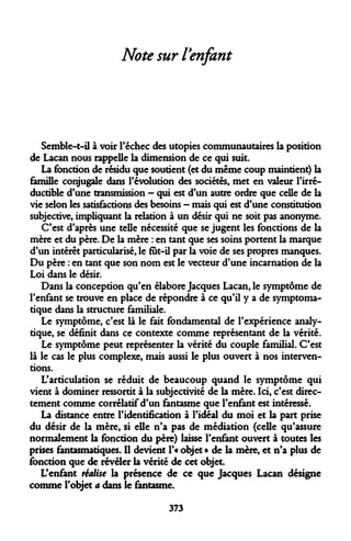 Note sur l'enfant 
Semble-t-il à voir l'échec des utopies communautaires la position de Lacan nous rappelle la dimension de ce qui suit. 
La fonction de résidu que soutient (et du même coup maintient) la famille conjugale dans l'évolution des sociétés, met en valeur l'irréductible d'une transmission - qui est d'un autre ordre que celle de la vie selon les satisfactions des besoins - mais qui est d'une constitution subjective, impliquant la relation à un désir qui ne soit pas anonyme. 
C'est d'après une telle nécessité que se jugent les fonctions de la mère et du père. De la mère : en tant que ses soins portent la marque d'un intérêt particularisé, le fut-il par la voie de ses propres manques. Du père : en tant que son nom est le vecteur d'une incarnation de la Loi dans le désir. 
Dans la conception qu'en élabore Jacques Lacan, le symptôme de l'enfant se trouve en place de répondre à ce qu'il y a de symptoma- tique dans la structure familiale. 
Le symptôme, c'est là le fait fondamental de l'expérience analytique, se définit dans ce contexte comme représentant de la vérité. 
Le symptôme peut représenter la vérité du couple familial. C'est là le cas le plus complexe, mais aussi le plus ouvert à nos interventions. 
L'articulation se réduit de beaucoup quand le symptôme qui vient à dominer ressortit à la subjectivité de la mère. Ici, c'est directement comme corrélatif d'un fantasme que l'enfant est intéressé. 
La distance entre l'identification à l'idéal du moi et la part prise du désir de la mère, si elle n'a pas de médiation (celle qu'assure normalement la fonction du père) laisse l'enfant ouvert à toutes les prises fantasmatiques. Q devient l'« objet » de la mère, et n'a plus de fonction que de révéler la vérité de cet objet. 
L'enfant réalise la présence de ce que Jacques Lacan désigne comme l'objet a dans le fantasme. 
373  