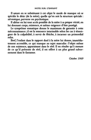 NOTE SUR L'ENFANT 
Il sature en se substituant à cet objet le mode de manque où se spécifie le désir (de la mère), quelle qu'en soit la structure spéciale : névrotique, perverse ou psychotique. 
Il aliène en lui tout accès possible de la mère à sa propre vérité, en lui donnant corps, existence, et même exigence d'être protégé. 
Le symptôme somatique donne le maximum de garantie à cette méconnaissance ; il est la ressource intarissable selon les cas à témoigner de la culpabilité, à servir de fétiche, à incarner un primordial refus. 
Bref, l'enfant dans le rapport duel à la mère lui donne, immédiatement accessible, ce qui manque au sujet masculin : l'objet même de son existence, apparaissant dans le réel. Il en résulte qu'à mesure de ce qu'il présente de réel, il est offert à un plus grand subornement dans le fantasme. 
Octobre 1969  
