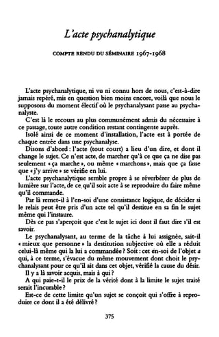 L'acte psychanalytique 
COMPTE RENDU DU SÉMINAIRE 1967-1968 
L'acte psychanalytique, ni vu ni connu hors de nous, c'est-à-dire jamais repéré, mis en question bien moins encore, voilà que nous le supposons du moment électif où le psychanalysant passe au psychanalyste. 
C'est là le recours au plus communément admis du nécessaire à ce passage, toute autre condition restant contingente auprès. 
Isolé ainsi de ce moment d'installation, l'acte est à portée de chaque entrée dans une psychanalyse. 
Disons d'abord : l'acte (tout court) a lieu d'un dire, et dont il change le sujet. Ce n'est acte, de marcher qu'à ce que ça ne dise pas seulement « ça marche », ou même « marchons », mais que ça fasse que «j'y arrive » se vérifie en lui. 
L'acte psychanalytique semble propre à se réverbérer de plus de lumière sur l'acte, de ce. qu'il soit acte à se reproduire du faire même qu'il commande. 
Par là remet-il à l'en-soi d'une consistance logique, de décider si le relais peut être pris d'un acte tel qu'il destitue en sa fin le sujet même qui l'instaure. 
Dès ce pas s'aperçoit que c'est le sujet ici dont il faut dire s'il est savoir. 
Le psychanalysant, au terme de la tâche à lui assignée, sait-il « mieux que personne » la destitution subjective où elle a réduit celui-là même qui la lui a commandée ? Soit : cet ën-soi de l'objet a qui, à ce terme, s'évacue du même mouvement dont choit le psychanalysant pour ce qu'il ait dans cet objet, vérifié la cause du désir. 
Il y a là savoir acquis, mais à qui ? 
A qui paie-t-il le prix de la vérité dont à la limite le sujet traité serait l'incurable ? 
Est-ce de cette limite qu'un sujet se conçoit qui s'ofire à reproduire ce dont il a été délivré ? 
375  